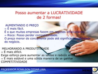 Posso aumentar a LUCRATIVIDADE de 2 formas! AUMENTANDO O PREÇO ⇒  É mais fácil.  É o que muitas empresas fazem em regimes inflacionários. ⇒  Risco: Posso perder competitividade. O preço menor do concorrente pode até significar inviabilidade do negócio. MELHORANDO A PRODUTIVIDADE ⇒  É mais difícil.  Exige esforço para aumentar as saídas e reduzir entradas. ⇒  É mais estável e uma sólida maneira de se ganhar COMPETITIVIDADE MENU 