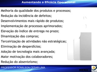 Aumentando a Eficácia Operacional Melhoria da qualidade dos produtos e processos; Redução da incidência de defeitos; Desenvolvimentos mais rápido de produtos; Implementação de processos aprimorados; Elevação do índice de entrega no prazo; Dinamização das compras; Terceirização de atividades não estratégicas; Eliminação de desperdícios; Adoção de tecnologia mais avançada; Maior motivação dos colaboradores; Redução do absenteísmo;  MENU MENU 