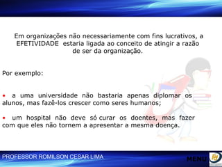 Em organizações não necessariamente com fins lucrativos, a EFETIVIDADE  estaria ligada ao conceito de atingir a razão  de ser da organização.  Por exemplo: •   a  uma  universidade  não  bastaria  apenas  diplomar  os  alunos, mas fazê-los crescer como seres humanos; •   um  hospital  não  deve  só curar  os  doentes,  mas  fazer  com que eles não tornem a apresentar a mesma doença. MENU 