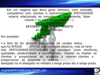 Em  um  negócio  que  deva  gerar  dinheiro,  num  mercado  competitivo  com  clientes  e  concorrentes,  a  EFETIVIDADE estaria  relacionada  ao  conceito  de,  solidamente,  fazer  crescer ( ou pelo menos manter ! )  LUCRO ECONÔMICO  RETORNO SOBRE INVESTIMENTO  ao longo do tempo.  Por exemplo: •  o  fato  de  ter  atingido  meu  plano  de  vendas  indica  que fui EFICAZ  EFICAZ quanto a este objetivo, mas só terei  tido  EFETIVIDADE EFETIVIDADE  se  conseguir  (com  eficiência,  qualidade,  produtividade  e  lucratividade)  manter  os  manter  os  clientes  e  proporcionar  ao  acionista  o  retorno  clientes  e  proporcionar  ao  acionista  o  retorno  desejado no m desejado no méédio e longo prazo dio e longo prazo. MENU 