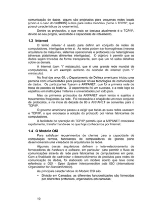 10
comunicação de dados, alguns são projetados para pequenas redes locais
(como é o caso do NetBIOS) outros para redes mundiais (como o TCP/IP, que
possui características de roteamento).
Dentre os protocolos, o que mais se destaca atualmente é o TCP/IP,
devido ao seu projeto, velocidade e capacidade de roteamento.
1.3 Internet
O termo internet é usado para definir um conjunto de redes de
computadores, interligadas entre si. As redes podem ser homogêneas (mesma
arquitetura de máquinas, sistemas operacionais e protocolos) ou heterogêneas
(diversas plataformas diferentes interligadas). O objetivo é permitir que os
dados sejam trocados de forma transparente, sem que um nó saiba detalhes
sobre os demais.
A Internet (com “i” maiúsculo), que é uma grande rede mundial de
computadores, é um exemplo extremo do conceito de internet (com “i”
minúsculo).
No final dos anos 60, o Departamento de Defesa americano iniciou uma
parceria com universidades para pesquisar novas tecnologias de comunicação
de dados. Os participantes fizeram a ARPANET, que foi a primeira rede de
troca de pacotes da história. O experimento foi um sucesso, e a rede logo se
espalhou em instituições militares e universidades por todo país.
Mas os primeiros protocolos da ARPANET eram lentos e sujeitos a
travamentos freqüentes da rede. Foi necessária a criação de um novo conjunto
de protocolos, e no início da década de 80 a ARPANET se converteu para o
TCP/IP.
O governo americano passou a exigir que todas as suas redes usassem
o TCP/IP, o que encorajou a adoção do protocolo por vários fabricantes de
computadores.
A facilidade de operação do TCP/IP permitiu que a ARPANET crescesse
rapidamente, transformando-se no que hoje conhecemos por Internet.
1.4 O Modelo OSI
Para satisfazer requerimentos de clientes para a capacidade de
computação remota, fabricantes de computadores de grande porte
desenvolveram uma variedade de arquiteturas de redes.
Algumas destas arquiteturas definem o inter-relacionamento de
fornecedores de hardware e software, em particular, para permitir o fluxo de
comunicações através da rede para fabricantes de computadores em geral.
Com a finalidade de padronizar o desenvolvimento de produtos para redes de
comunicação de dados, foi elaborado um modelo aberto que teve como
referência o OSI - Open System Interconnection pela ISO (International
Organization for Standardization).
As principais características do Modelo OSI são:
• Divisão em Camadas: as diferentes funcionalidades são fornecidas
por diferentes protocolos, organizados em camadas;
 