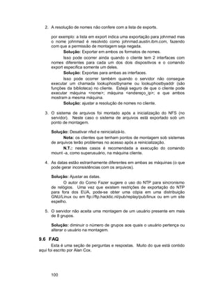 100
2. A resolução de nomes não confere com a lista de exports.
por exemplo: a lista em export indica uma exportação para johnmad mas
o nome johnmad é resolvido como johnmad.austin.ibm.com, fazendo
com que a permissão de montagem seja negada.
Solução: Exportar em ambos os formatos de nomes.
Isso pode ocorrer ainda quando o cliente tem 2 interfaces com
nomes diferentes para cada um dos dois dispositivos e o comando
export especifica somente um deles.
Solução: Exportas para ambas as interfaces.
Isso pode ocorrer também quando o servidor não consegue
executar um chamada lookuphostbyname ou lookuphostbyaddr (são
funções da biblioteca) no cliente. Estejá seguro de que o cliente pode
executar máquina <nome>; máquina <endereço_ip>; e que ambos
mostram a mesma máquina.
Solução: ajustar a resolução de nomes no cliente.
3. O sistema de arquivos foi montado após a inicialização do NFS (no
servidor). Neste caso o sistema de arquivos está exportado sob um
ponto de montagem.
Solução: Desativar nfsd e reinicializá-lo.
Nota: os clientes que tenham pontos de montagem sob sistemas
de arquivos terão problemas no acesso após a reinicialização.
N.T.: nestes casos é recomendada a execução do comando
mount -a, como superusuário, na máquina cliente.
4. As datas estão estranhamente diferentes em ambas as máquinas (o que
pode gerar inconsistências com os arquivos).
Solução: Ajustar as datas.
O autor do Como Fazer sugere o uso do NTP para sincronismo
de relógios. Uma vez que existem restrições de exportação do NTP
para fora dos EUA, pode-se obter uma cópia em uma distribuição
GNU/Linux ou em ftp://ftp.hacktic.nl/pub/replay/pub/linux ou em um site
espelho.
5. O servidor não aceita uma montagem de um usuário presente em mais
de 8 grupos.
Solução: diminuir o número de grupos aos quais o usuário pertença ou
alterar o usuário na montagem.
9.6 FAQ
Esta é uma seção de perguntas e respostas. Muito do que está contido
aqui foi escrito por Alan Cox.
 