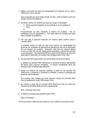 101
1. Obtive uma série de erros de manipulação de arquivos nfs ao usar o
GNU/Linux como servidor.
Isso é causado por uma antiga versão do nfsd. Está corrigida a partir da
versão nfs-server2.2beta16.
2. Ao tentar montar um sistema de arquivos, surge a mensagem:
3. não foi possível registrar-se no portmap: erro do sistema no
envio
4.
Provavelmente se está utilizando o sistema da Caldera. Há um
problemas com os programas rc. Por favor entre em contato com eles
para correção do problema.
5. Por que não é possível executar um arquivo após copiá-lo para o
servidor NFS?
A questão reside no fato do nfsd criar caches de manipulação de
arquivos por questões de performance (lembre-se que ele é executado
em um espaço de usuário). Enquanto nfsd tem um arquivo aberto
(como no caso em que ele esteja sendo gravado), o kernel não permite
a sua execução. Os programas NFSd a partir de 95 liberam os arquivos
após alguns segundos, já versões mais antigas podem levar dias.
6. Os arquivos NFS estão todos com permissões somente de leitura.
O padrão do servidor NFS GNU/Linux é somente fornecer permissões
de leitura para arquivos montados. O arquivo /etc/exports deve ser
alterado caso se deseje algo diferente.
7. Existe um sistema de arquivos montado a partir de um servidor nfs
GNU/Linux e enquanto o comando ls trabalha, a leitura e gravação de
arquivos não funcionam.
Em versões mais antigas do Linux, deve-se montar um servidor NFS
com os parâmetros rsize=1024,wsize=1024.
8. Ao montar a partir de um servidor NFS GNU/Linux com um bloco de
tamanho entre 3500-4000 ele trava regularmente.
Bem...não faça mais isso!
9. O GNU/Linux pode executar NFS sobre TCP?
Não no momento.
10.Ao se montar a partir de uma máquina Linux, obtém-se inúmeros erros.
 