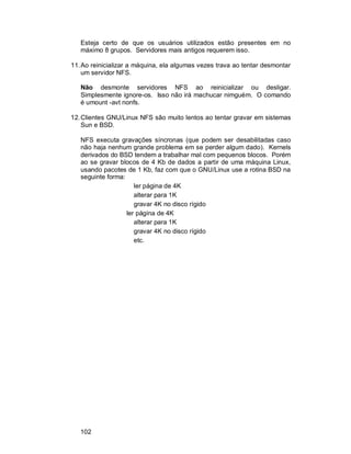102
Esteja certo de que os usuários utilizados estão presentes em no
máximo 8 grupos. Servidores mais antigos requerem isso.
11.Ao reinicializar a máquina, ela algumas vezes trava ao tentar desmontar
um servidor NFS.
Não desmonte servidores NFS ao reinicializar ou desligar.
Simplesmente ignore-os. Isso não irá machucar nimguém. O comando
é umount -avt nonfs.
12.Clientes GNU/Linux NFS são muito lentos ao tentar gravar em sistemas
Sun e BSD.
NFS executa gravações síncronas (que podem ser desabilitadas caso
não haja nenhum grande problema em se perder algum dado). Kernels
derivados do BSD tendem a trabalhar mal com pequenos blocos. Porém
ao se gravar blocos de 4 Kb de dados a partir de uma máquina Linux,
usando pacotes de 1 Kb, faz com que o GNU/Linux use a rotina BSD na
seguinte forma:
ler página de 4K
alterar para 1K
gravar 4K no disco rígido
ler página de 4K
alterar para 1K
gravar 4K no disco rígido
etc.
 
