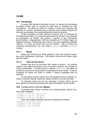 103
10 NIS
10.1 Introdução
O serviço NIS (Network Information Service, ou Serviço de Informações
de Rede) fornece para os usuários da rede local um ambiente de rede
transparente. Os dados de contas do usuário e nomes das máquinas são
mantidos no servidor, permitindo que os usuários usem qualquer máquina da
rede sem se preocupar com senhas diferentes e cópia de arquivos.
O NIS é baseado em RPC (Remote Procedure Call, ou Chamada de
Procedimento Remoto), e é composto basicamente do servidor, que armazena
as informações, do cliente, que acessa o servidor, e das informações
administrativas. Originalmente, o NIS era chamado de YP (Yellow Pages, ou
Páginas Amarelas). Infelizmente esse nome é uma marca registrada da British
Telecom, e o nome do serviço teve que ser mudado. Mas os nomes dos
comandos permaneceram, por isso temos o ypserv (servidor) e ypbind
(cliente).
10.1.1 Mapas
Mapas são estruturas de dados geradas a partir dos arquivos mestre,
tais como /etc/passwd e /etc/hosts. Para alguns arquivos são criados vários
tipos de mapas.
10.1.2 Tipos de Servidores
Existem dois tipos de servidores NIS: mestre e escravo. Um servidor
mestre é uma máquina exclusiva, com um domínio particular, que mantém os
mapas autenticados. O mestre executa o daemon ypupdated, que alerta os
servidores escravos da necessidade da atualização de seus mapas. Todas as
mudanças de mapas são feitas no mestre, e depois propagadas para os
escravos.
Os servidores escravos agem como intermediários entre os clientes e o
mestre, mantendo réplicas exatas dos mapas contidos no servidor principal.
As máquinas cliente, por sua vez, executam o servidor ypbind, que as
torna capazes de executar processos para obter informações de um servidor.
10.2 Configurando o Servidor Mestre
A primeira coisa a fazer é verificar se os pacotes ypserv, ypbind e yp-
tools estão instalados:
[root@gauss:~] # rpm -qa | grep yp-tools
[root@gauss:~] # rpm -qa | grep ypbind
[root@gauss:~] # rpm -qa | grep ypserv
Caso não, instale os pacotes seguindo os seguintes comandos:
[root@gauss:~] # rpm -Uvh yp-tools*
[root@gauss:~] # rpm -Uvh ypbind*
[root@gauss:~] # rpm -Uvh ypserv*
 