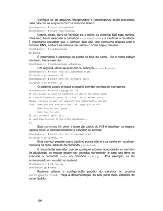 104
Verifique se os arquivos /etc/gshadow e /etc/netgroup estão presentes,
caso não crie os arquivos com o comando abaixo:
[root@gauss:~] # touch /etc/gshadow
[root@gauss:~] # touch /etc/netgroup
Depois disso, deve-se verificar se o nome do domínio NIS está correto.
Para isso, basta executar o comando nisdomainname e verificar o resultado.
É importante ressaltar que o domínio NIS não tem nenhuma relação com o
domínio DNS, embora na maioria das vezes o nome seja o mesmo.
[root@gauss:~] # nisdomainname
alfamidia.
É importante a presença do ponto no final do nome. Se o nome estiver
incorreto, basta executar:
[root@gauss:~] # nisdomainname alfamidia.
Em seguida, deve-se executar os serviços portmap e ypserv:
[root@gauss:~] # touch /etc/init.d/portmap start
Iniciando o portmapper...OK
[root@gauss:~] # touch /etc/init.d/ypserv start
Iniciando o YP server...OK
O próximo passo é incluir o próprio servidor na lista de servidores:
[root@gauss:~] # /usr/lib/yp/ypinit –m
At this point, we have to construct a list of the hosts which
will run NIS servers. gauss is in the list of server hosts.
Please continue to add the names for the other hosts, one per
Line. When you are done with the list, type a <Ctrl -D>.
Next host to add: gauss
Next host to add:
Is this correct? [y/n: y] y
We need some minutes to build the databases...
(…)
Este comando irá gerar a base de dados do NIS e atualizar os mapas.
Depois disso, é preciso inicializar o servidor de senhas:
[root@gauss:~] # touch /etc/init.d/yppasswd start
Iniciando o YP passwd...OK
Este serviço permite que o usuário possa alterar sua senha em qualquer
máquina da rede, através do comando yppasswd.
É importante ressaltar que se qualquer arquivo relacionado ao servidor
for atualizado, os mapas devem ser gerados novamente, e para isso deve-se
executar o comando make no diretório /var/yp. Por exemplo, se for
acrescentado um usuário ao sistema:
[root@gauss:~] # cd /var/yp
[root@gauss yp]# make
Pode-se alterar a configuração padrão do servidor no arquivo
/etc/ypserv.conf. Veja a documentação do NIS para mais detalhes de
como fazê-lo.
 
