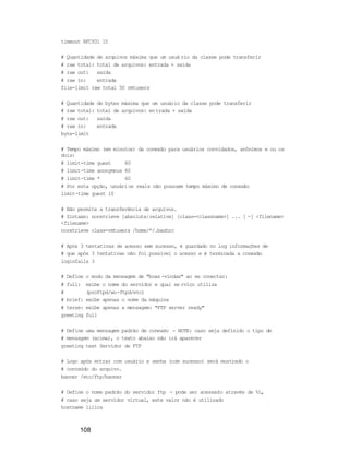 108
timeout RFC931 10
# Quantidade de arquivos máxima que um usuá rio da classe pode transferir
# raw total: total de arquivos: entrada + saída
# raw out: saída
# raw in: entrada
file-limit raw total 50 rmtusers
# Quantidade de bytes máxima que um usuário da classe pode transferir
# raw total: total de arquivos: entrada + saída
# raw out: saída
# raw in: entrada
byte-limit
# Tempo máximo (em minutos) da conexão para usuários convidados, anônimos e ou os
dois:
# limit-time guest 60
# limit-time anonymous 60
# limit-time * 60
# Por esta opção, usuários reais não possuem tempo máximo de conexão
limit-time guest 10
# Não permite a transferência de arquivos.
# Sintaxe: noretrieve [absolute|relative] [class=<classname>] ... [ -] <filename>
<filename>
noretrieve class=rmtusers /home/*/.bashrc
# Após 3 tentativas de acesso sem sucesso, é guardado no log informações de
# que após 3 tentativas não foi possível o acesso e é terminada a conexão
loginfails 3
# Define o modo da mensagem de "boas -vindas" ao se conectar:
# full: exibe o nome do servidor e qual se rviço utiliza
# (proftpd/wu-ftpd/etc)
# brief: exibe apenas o nome da máquina
# terse: exibe apenas a mensagem: "FTP server ready"
greeting full
# Define uma mensagem padrão de conexão - NOTE: caso seja definido o tipo de
# mensagem (acima), o texto abaixo não irá aparecer
greeting text Servidor de FTP
# Logo após entrar com usuário e senha (com sucesso) será mostrado o
# conteúdo do arquivo.
banner /etc/ftp/banner
# Define o nome padrão do servidor ftp - pode ser acessado através de %L,
# caso seja um servidor virtual, este valor não é utilizado
hostname lilica
 