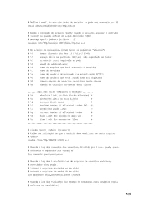 109
# Define o email do administrador do servidor - pode ser acessado por %E
email administrador@servidorftp.com.br
# Exibe o conteúdo do arquivo <path> quando o usu ário acessar o servidor
# <LOGIN> ou quando entrar em algum diretório <CWD>
# message <path> {<when> {<class> ...}}
message /etc/ftp/message CWD=/home/ftp/pub all
# No arquivo de mensagens, podem haver os seguintes "atalhos":
# %T tempo (formato Thu Nov 15 17:12:42 1990)
# %F espaço livre na partição (kbytes) [não suportado em todos]
# %C diretório local (equivale ao pwd)
# %E email do administrador
# %R nome da máquina que está acessando o servidor
# %L nome do servidor
# %u nome do usuário determinado via autenticação RFC931
# %U nome do usuário que está logado (que foi digitado)
# %M número máximo de usuários permitidos nesta classe
# %N número de usuários correntes desta classe
...... Daqui prá baixo complicou a tradução ........
# %B absolute limit on disk blocks allocated #
# %b preferred limit on disk blocks #
# %Q current block count #
# %I maximum number of allocated inodes (+1) #
# %i preferred inode limit #
# %q current number of allocated inodes #
# %H time limit for excessive disk use #
# %h time limit for excessive files #
....................................................
# readme <path> {<when> {<class>}}
# Exibe uma indicação de que o usuário deve verificar um certo arquivo
# <path>
readme /home/ftp/README LOGIN all
# Guarda o log dos comandos dos usuários, dividido por tipos, real, guest,
# anonymous e separados por vírgulas
log commands guest,anonymous
# Guarda o log das transferências de arquivos de usuários anônimos,
# convidados e/ou reais.
# inbound = arquivos enviados ao servidor
# oubound = arquivos baixados do servidor
log transfers real,anonymous,guest inbound
# Guarda o log das violações das regras de segurança para usuários reais,
# anônimos ou convidados.
 