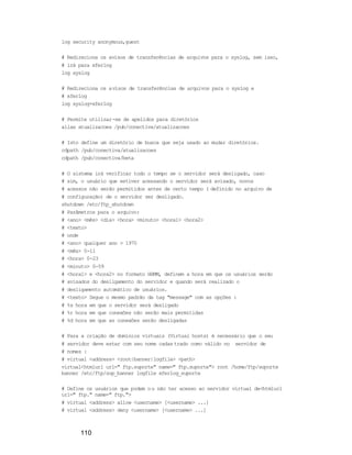 110
log security anonymous,guest
# Redireciona os avisos de transferências de arquivos para o syslog, sem isso,
# irá para xferlog
log syslog
# Redireciona os avisos de transferências de arquivos para o syslog e
# xferlog
log syslog+xferlog
# Permite utilizar-se de apelidos para diretórios
alias atualizacoes /pub/conectiva/atualizacoes
# Isto define um diretório de busca que seja usado ao mudar diretórios.
cdpath /pub/conectiva/atualizacoes
cdpath /pub/conectiva/beta
# O sistema irá verificar todo o tempo se o servidor será desligado, caso
# sim, o usuário que estiver acessando o servidor será avisado, novos
# acessos não serão permitidos antes de certo tempo ( definido no arquivo de
# configuração) de o servidor ser desligado.
shutdown /etc/ftp_shutdown
# Parâmetros para o arquivo:
# <ano> <mês> <dia> <hora> <minuto> <hora1> <hora2>
# <texto>
# onde
# <ano> qualquer ano > 1970
# <mês> 0-11
# <hora> 0-23
# <minuto> 0-59
# <hora1> e <hora2> no formato HHMM, definem a hora em que os usuários serão
# avisados do desligamento do servidor e quando será realizado o
# desligamento automático de usuários.
# <texto> Segue o mesmo padrão da tag "message" com as opções :
# %s hora em que o servidor será desligado
# %r hora em que conexões não serão mais permitidas
# %d hora em que as conexões serão desligadas
# Para a criação de domínios virtuais (Virtual hosts) é necessário que o seu
# servidor deve estar com seu nome cadastrado como válido no servidor de
# nomes :
# virtual <address> <root|banner|logfile> <path>
virtual<htmlurl url=" ftp.suporte" name=" ftp.suporte"> root /home/ftp/suporte
banner /etc/ftp/sup_banner logfile xferlog_suporte
# Define os usuários que podem ou não ter acesso ao servidor virtual de<htmlurl
url=" ftp." name=" ftp.">
# virtual <address> allow <username> [<username> ...]
# virtual <address> deny <username> [<username> ...]
 