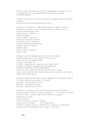 112
# Define o email do usuário que enviará a mensagem para o servidor virtual
virtual<htmlurl url=" ftp.suporte" name=" ftp.suporte"> mailfrom
anonftp@ftp.suporte
# Define o email geral do usuário que enviará a mensagem (apenas do servidor
# padrão)
defaultserver mailfrom anonftp@conectiva.com.br
# Permite ou não executar a especificada função. Por padrão, todas são
# permitidas. Pode-se utilizar classes de usuários, bastando seguir a
# sintaxe class=nome_da_classe
# chmod <yes|no> <typelist>
chmod no anonymous
# delete <yes|no> <typelist>
delete yes real,guest,anonymous
# overwrite <yes|no> <typelist>
overwrite yes real,guest,anonymous
# rename <yes|no> <typelist>
rename no guest
# umask <yes|no> <typelist>
umask no real
# Define o nível de checagem das senhas do usuário anônimo.
# passwd-check <none|trivial|rfc822> (<enforce|warn>)
# none, não realiza checagem alguma
# trivial, deve haver "@"
# rfc822, a senha deve ser compatível com a regra rfc822:
# <htmlurl url="http://www.faqs.org/rfcs/rfc822.html"
name="http://www.faqs.org/rfcs/rfc822.html">
# enforce, caso a senha não seja aceita, não realiza o acesso
# warn, caso a senha não seja aceita, apen as avisa o usuário e então acessa
passwd-check rfc822 enforce
# Define as senhas que não serão aceitas (dependerá da configuração acima se
# o usuário poderá ou não acessar o servidor)
deny-email usuario@conectiva.com.br
deny-email info@conectiva.com.br
deny-email suporte@conectiva.com.br
# Define se um diretório tem ou não permissão para realizar "uploads"
# upload [absolute|relative] [class=<classname>]... [ -] <root-dir> <dirglob>
# <yes|no> <owner> <group> <mode> ["dirs"|"nodirs"] [<d_mode>]
# Não permitir upload
upload /var/ftp * no
# Permitir upload no diretório incoming
upload /var/ftp /incoming yes ftp daemon 0666
# Permitir upload e criação de subdiretórios no diretório incoming/gifs
upload /var/ftp /incoming/gifs yes jlc guest 0 600 nodirs
 
