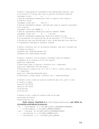 113
# Define a taxa máxima de transferência para determinados arquivos, caso
# utilize-se "*" é válido como todos os arquivos do diretório definido
throughput /e/ftp * * oo - *
# Taxa de transferência máxima para todos os arquivos local izados no
# diretório /e/ftp
throughput /e/ftp /sw* * 1024 0.5 *
# Taxa de transferência máxima = 1024 bps para todos os arquivos localizados
# em /e/ftp/sw
throughput /e/ftp /sw* README oo - *
# Taxa de transferência máxima para arquivos chamados README
throughput /e/ftp /sw* * oo - *.foo.com
# Taxa de transferência máxima para usuários do domínio foo.com
# Os caraceteres "oo" significam que não há restrição e " -","0.5" são os
# fatores por qual será multiplicado o valor de bps definido p ara cada nova
# transferência realizada no diretório indicado
# Define o diretório raiz (/) de usuários anônimos, onde real e rmtusers são
# classes de usuários
anonymous-root /home/ftp/uploads real
anonymous-root /home/ftp/pub rmtusers
# Define o diretório raiz de usuários convidados, pode ser passado o
# parâmetro de um intervalo de id's dos usuários
guest-root /home/users
# Define para todos os usuários o diretório raiz = /home/users
guest-root /home/staff %100-999 usuario
# Define para os usuários com id >= 100 e <= 900 e o usuário usuario a raiz
# = /home/staff
guest-root /home/users/barea/ftp barea
# Define para o usuário barea o diretório raiz = /home/users/barea
# Permite ou não o acesso de usuários através de seus id's, gid's ou nome
# (usuário e grupo)
deny-gid %-99 %65535
deny-uid %-99 %65535
allow-gid ftp
allow-uid ftp
# Permite ou não o acesso de usuários além de seu home
restricted-uid usuario
unrestricted-gid root
Outro arquivo importante é o /etc/ftpconversions, que define as
conversões automáticas de arquivos:
:.Z: : :/bin/compress -d -c %s:T_REG|T_ASCII:O_UNCOMPRESS:UNCOMPRESS
: : :.Z:/bin/compress -c %s:T_REG:O_COMPRESS:COMPRESS
:.gz: : :/bin/gzip -cd %s:T_REG|T_ASCII:O_UNCOMPRESS:GUNZIP
: : :.gz:/bin/gzip -9 -c %s:T_REG:O_COMPRESS:GZIP
: : :.tar:/bin/tar -c -f - %s:T_REG|T_DIR:O_TAR:TAR
 