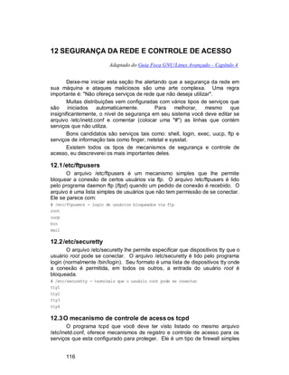 116
12 SEGURANÇA DA REDE E CONTROLE DE ACESSO
Adaptado do Guia Foca GNU/Linux Avançado – Capítulo 4.
Deixe-me iniciar esta seção lhe alertando que a segurança da rede em
sua máquina e ataques maliciosos são uma arte complexa. Uma regra
importante é: "Não ofereça serviços de rede que não deseja utilizar".
Muitas distribuições vem configuradas com vários tipos de serviços que
são iniciados automaticamente. Para melhorar, mesmo que
insignificantemente, o nível de segurança em seu sistema você deve editar se
arquivo /etc/inetd.conf e comentar (colocar uma "#") as linhas que contém
serviços que não utiliza.
Bons candidatos são serviços tais como: shell, login, exec, uucp, ftp e
serviços de informação tais como finger, netstat e sysstat.
Existem todos os tipos de mecanismos de segurança e controle de
acesso, eu descreverei os mais importantes deles.
12.1/etc/ftpusers
O arquivo /etc/ftpusers é um mecanismo simples que lhe permite
bloquear a conexão de certos usuários via ftp. O arquivo /etc/ftpusers é lido
pelo programa daemon ftp (ftpd) quando um pedido de conexão é recebido. O
arquivo é uma lista simples de usuários que não tem permissão de se conectar.
Ele se parece com:
# /etc/ftpusers - login de usuários bloqueados via ftp
root
uucp
bin
mail
12.2/etc/securetty
O arquivo /etc/securetty lhe permite especificar que dispositivos tty que o
usuário root pode se conectar. O arquivo /etc/securetty é lido pelo programa
login (normalmente /bin/login). Seu formato é uma lista de dispositivos tty onde
a conexão é permitida, em todos os outros, a entrada do usuário root é
bloqueada.
# /etc/securetty - terminais que o usuário root pode se conectar
tty1
tty2
tty3
tty4
12.3O mecanismo de controle de acess os tcpd
O programa tcpd que você deve ter visto listado no mesmo arquivo
/etc/inetd.conf, oferece mecanismos de registro e controle de acesso para os
serviços que esta configurado para proteger. Ele é um tipo de firewall simples
 