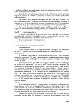 117
e fácil de configurar que pode evitar tipos indesejados de ataques e registrar
possíveis tentativas de invasão.
Quando é executado pelo programa inetd, ele lê dos arquivos contendo
regras de acesso e permite ou bloqueia o acesso ao servidor protegendo
adequadamente.
Ele procura nos arquivos de regras até que uma regra confira. Se
nenhuma regra conferir, então ele assume que o acesso deve ser permitido a
qualquer um. Os arquivos que ele procura em seqüência são: /etc/hosts.allow
e /etc/hosts.deny. Eu descreverei cada um destes arquivos separadamente.
Para uma descrição completa desta facilidade, você deve verificar a
página de manual apropriada (hosts_access (5) é um bom ponto de partida).
12.3.1 /etc/hosts.allow
O arquivo /etc/hosts.allow é um arquivo de configuração do programa
/usr/sbin/tcpd. O arquivo hosts.allow contém regras descrevendo que hosts
tem permissão de acessar um serviço em sua máquina.
O formato do arquivo é muito simples:
# /etc/hosts.allow
#
# lista de serviços: lista de hosts : comando
lista de serviços
É uma lista de nomes de serviços separados por vírgula que esta regra
se aplica. Exemplos de nomes de serviços são: ftpd, telnetd e fingerd.
lista de hosts
É uma lista de nomes de hosts separada por vírgula. Você também
pode usar endereços IP's aqui. Adicionalmente, você pode especificar nomes
de computadores ou endereço IP usando caracteres coringas para atingir
grupos de hosts.
Exemplos incluem: gw.vk2ktj.ampr.org para conferir com um endereço
de computador específico, .uts.edu.au para atingir qualquer endereço de
computador finalizando com aquele string. Use 200.200.200. para conferir
com qualquer endereço IP iniciando com estes dígitos. Existem alguns
parâmetros especiais para simplificar a configuração, alguns destes são: ALL
atinge todos endereços, LOCAL atinge qualquer computador que não contém
um "." (ie. está no mesmo domínio de sua máquina) e PARANOID atinge
qualquer computador que o nome não confere com seu endereço (falsificação
de nome). Existe também um último parâmetro que é também útil: o parâmetro
EXCEPT lhe permite fazer uma lista de exceções. Isto será coberto em um
exemplo adiante.
comando
É um parâmetro opcional. Este parâmetro é o caminho completo de um
comando que deverá ser executado toda a vez que esta regra conferir. Ele
pode executar um comando para tentar identificar quem esta conectado pelo
host remoto, ou gerar uma mensagem via E-Mail ou algum outro alerta para um
administrador de rede que alguém está tentando se conectar.
Existem um número de expansões que podem ser incluídas, alguns
exemplos comuns são: %h expande o endereço do computador que está
 