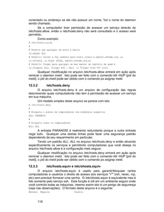 118
conectado ou endereço se ele não possuir um nome, %d o nome do daemon
sendo chamado.
Se o computador tiver permissão de acessar um serviço através do
/etc/hosts.allow, então o /etc/hosts.deny não será consultado e o acesso será
permitido.
Como exemplo:
# /etc/hosts.allow
#
# Permite que qualquer um envie e -mails
in.smtpd: ALL
# Permitir telnet e ftp somente para hosts locais e myhost.athome.org. au
in.telnetd, in.ftpd: LOCAL, myhost.athome.org.au
# Permitir finger para qualquer um mas manter um registro de quem é
in.fingerd: ALL: (finger @%h | mail -s "finger from %h" root)
Qualquer modificação no arquivo /etc/hosts.allow entrará em ação após
reiniciar o daemon inetd. Isto pode ser feito com o comando kill -HUP [pid do
inetd], o pid do inetd pode ser obtido com o comando ps ax|grep inetd.
12.3.2 /etc/hosts.deny
O arquivo /etc/hosts.deny é um arquivo de configuração das regras
descrevendo quais computadores não tem a permissão de acessar um serviço
em sua máquina.
Um modelo simples deste arquivo se parece com isto:
# /etc/hosts.deny
#
# Bloqueia o acesso de computadores com endereços suspeitos
ALL: PARANOID
#
# Bloqueia todos os computadores
ALL: ALL
A entrada PARANOID é realmente redundante porque a outra entrada
nega tudo. Qualquer uma destas linhas pode fazer uma segurança padrão
dependendo de seu requerimento em particular.
Tendo um padrão ALL: ALL no arquivo /etc/hosts.deny e então ativando
especificamente os serviços e permitindo computadores que você deseja no
arquivo /etc/hosts.allow é a configuração mais segura.
Qualquer modificação no arquivo /etc/hosts.deny entrará em ação após
reiniciar o daemon inetd. Isto pode ser feito com o comando kill -HUP [pid do
inetd], o pid do inetd pode ser obtido com o comando ps ax|grep inetd.
12.3.3 /etc/hosts.equiv e /etc/shosts.equiv
O arquivo /etc/hosts.equiv é usado para garantir/bloquear certos
computadores e usuários o direito de acesso aos serviços "r*" (rsh, rexec, rcp,
etc) sem precisar fornecer uma senha. O /etc/shosts.equiv é equivalente mas é
lido somente pelo serviço ssh. Esta função é útil em um ambiente seguro onde
você controla todas as máquinas, mesmo assim isto é um perigo de segurança
(veja nas observações). O formato deste arquivo é o seguinte:
#Acesso Máquina Usuário
 
