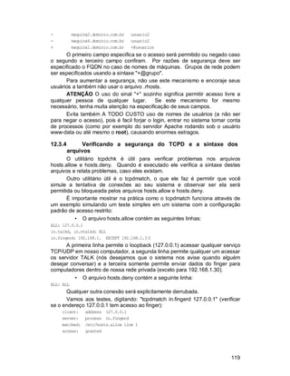 119
- maquina2.dominio.com.br usuario2
- maquina4.dominio.com.br usuario2
+ maquina1.dominio.com.br +@usuarios
O primeiro campo especifica se o acesso será permitido ou negado caso
o segundo e terceiro campo confiram. Por razões de segurança deve ser
especificado o FQDN no caso de nomes de máquinas. Grupos de rede podem
ser especificados usando a sintaxe "+@grupo".
Para aumentar a segurança, não use este mecanismo e encoraje seus
usuários a também não usar o arquivo .rhosts.
ATENÇÃO O uso do sinal "+" sozinho significa permitir acesso livre a
qualquer pessoa de qualquer lugar. Se este mecanismo for mesmo
necessário, tenha muita atenção na especificação de seus campos.
Evita também A TODO CUSTO uso de nomes de usuários (a não ser
para negar o acesso), pois é facil forjar o login, entrar no sistema tomar conta
de processos (como por exemplo do servidor Apache rodando sob o usuário
www-data ou até mesmo o root), causando enormes estragos.
12.3.4 Verificando a segurança do TCPD e a sintaxe dos
arquivos
O utilitário tcpdchk é útil para verificar problemas nos arquivos
hosts.allow e hosts.deny. Quando é executado ele verifica a sintaxe destes
arquivos e relata problemas, caso eles existam.
Outro utilitário útil é o tcpdmatch, o que ele faz é permitir que você
simule a tentativa de conexões ao seu sistema e observar ser ela será
permitida ou bloqueada pelos arquivos hosts.allow e hosts.deny.
É importante mostrar na prática como o tcpdmatch funciona através de
um exemplo simulando um teste simples em um sistema com a configuração
padrão de acesso restrito:
• O arquivo hosts.allow contém as seguintes linhas:
ALL: 127.0.0.1
in.talkd, in.ntalkd: ALL
in.fingerd: 192.168.1. EXCEPT 192.168.1.3 0
A primeira linha permite o loopback (127.0.0.1) acessar qualquer serviço
TCP/UDP em nosso computador, a segunda linha permite qualquer um acessar
os servidor TALK (nós desejamos que o sistema nos avise quando alguém
desejar conversar) e a terceira somente permite enviar dados do finger para
computadores dentro de nossa rede privada (exceto para 192.168.1.30).
• O arquivo hosts.deny contém a seguinte linha:
ALL: ALL
Qualquer outra conexão será explicitamente derrubada.
Vamos aos testes, digitando: "tcpdmatch in.fingerd 127.0.0.1" (verificar
se o endereço 127.0.0.1 tem acesso ao finger):
client: address 127.0.0.1
server: process in.fingerd
matched: /etc/hosts.allow line 1
access: granted
 