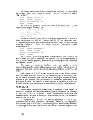 120
Ok, temos acesso garantido com especificado pela linha 1 do hosts.allow
(a primeira linha que confere é usada). Agora "tcpdmatch in.fingerd
192.168.1.29":
client: address 192.168.1.29
server: process in.fingerd
matched: /etc/hosts.allow line 3
access: granted
O acesso foi permitido através da linha 3 do hosts.allow. Agora
"tcpdmatch in.fingerd 192.168.1.29":
client: address 192.168.1.30
server: process in.fingerd
matched: /etc/hosts.deny line 1
access: denied
O que aconteceu? como a linha 2 do hosts.allow permite o acesso a
todos os computadores 192.168.1.* exceto 192.168.1.30, ela não bateu, então
o processamento partiu para o hosts.deny que nega todos os serviços para
qualquer endereço. Agora um último exemplo: "tcpdmatch in.talkd
www.debian.org"
client: address www.debian.org
server: process in.talkd
matched: /etc/hosts.allow line 2
access: granted
Ok, na linha 2 qualquer computador pode te chamar para conversar via
talk na rede, mas para o endereço DNS conferir com um IP especificado, o
GNU/Linux faz a resolução DNS, convertendo o endereço para IP e verificando
se ele possui acesso.
No lugar do endereço também pode ser usado a forma
daemon@computador ou cliente@computador para verificar respectivamente o
acesso de daemons e cliente de determinados computadores aos serviços da
rede.
Como pode ver o TCPD ajuda a aumentar a segurança do seu sistema,
mas não confie nele além do uso em um sistema simples, é necessário o uso
de um firewall verdadeiro para controlar minuciosamente a segurança do seu
sistema e dos pacotes que atravessam os protocolos, roteamento e as
interfaces de rede. Se este for o caso aprenda a trabalhar a fundo com
firewalls e implemente a segurança da sua rede da forma que melhor planejar.
12.4Firewall
Dentre todos os métodos de segurança, o Firewall é o mais seguro. A
função do Firewall é bloquear determinados tipos de tráfego de um endereço
ou para uma porta local ou permitir o acesso de determinados usuários mas
bloquear outros, bloquear a falsificação de endereços, redirecionar tráfego da
rede, ping da morte, etc.
A implementação de um bom firewall dependerá da experiência,
conhecimentos de rede (protocolos, roteamento, interfaces, endereçamento,
masquerade, etc), da rede local, e sistema em geral do Administrador de redes,
a segurança de sua rede e seus dados dependem da escolha do profissional
 