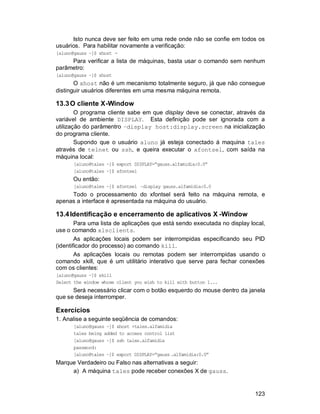 123
Isto nunca deve ser feito em uma rede onde não se confie em todos os
usuários. Para habilitar novamente a verificação:
[aluno@gauss ~]$ xhost -
Para verificar a lista de máquinas, basta usar o comando sem nenhum
parâmetro:
[aluno@gauss ~]$ xhost
O xhost não é um mecanismo totalmente seguro, já que não consegue
distinguir usuários diferentes em uma mesma máquina remota.
13.3O cliente X-Window
O programa cliente sabe em que display deve se conectar, através da
variável de ambiente DISPLAY. Esta definição pode ser ignorada com a
utilização do parâmentro –display host:display.screen na inicialização
do programa cliente.
Supondo que o usuário aluno já esteja conectado à maquina tales
através de telnet ou ssh, e queira executar o xfontsel, com saída na
máquina local:
[aluno@tales ~]$ export DISPLAY=”gauss.alfamidia:0.0”
[aluno@tales ~]$ xfontsel
Ou então:
[aluno@tales ~]$ xfontsel –display gauss.alfamidia:0.0
Todo o processamento do xfontsel será feito na máquina remota, e
apenas a interface é apresentada na máquina do usuário.
13.4Identificação e encerramento de aplicativos X -Window
Para uma lista de aplicações que está sendo executada no display local,
use o comando xlsclients.
As aplicações locais podem ser interrompidas especificando seu PID
(identificador do processo) ao comando kill.
As aplicações locais ou remotas podem ser interrompidas usando o
comando xkill, que é um utilitário interativo que serve para fechar conexões
com os clientes:
[aluno@gauss ~]$ xkill
Select the window whose client you wish to kill with button 1...
Será necessário clicar com o botão esquerdo do mouse dentro da janela
que se deseja interromper.
Exercícios
1. Analise a seguinte seqüência de comandos:
[aluno@gauss ~]$ xhost +tales.alfamidia
tales being added to access control list
[aluno@gauss ~]$ ssh tales.alfamidia
password:
[aluno@tales ~]$ export DISPLAY=”gauss .alfamidia:0.0”
Marque Verdadeiro ou Falso nas alternativas a seguir:
a) A máquina tales pode receber conexões X de gauss.
 