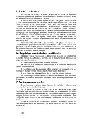 126
III. Escopo da licença
Os termos de licença a seguir aplicam-se a todos os trabalhos
protegidos pela Licença de Livre Publicação (Open Publication License), a não
ser que explicitamente indicado no trabalho.
A mera adição de trabalhos protegidos pela Licença de Livre Publicação
(Open Publication License) ou partes de trabalhos protegidos pela Licença de
Livre Publicação (Open Publication License) em uma mesma mídia que
contenha outros trabalhos ou programas não protegidos por essa licença não
decorre em aplicação da Licença de Livre Publicação (Open Publication
License) para esses outros trabalhos. O trabalho resultante deve explicitamente
conter uma nota especificando a inclusão do material protegido pela Licença de
Livre Publicação (Open Publication License) e o aviso de copyright apropriado.
APLICABILIDADE. Se alguma parte desta licença não puder ser
aplicada em alguma jurisdição, as partes restantes deste documento continuam
sendo aplicadas.
AUSÊNCIA DE GARANTIA. Os trabalhos protegidos pela Licença de
Livre Publicação (Open Publication License) são fornecidos "como estão", sem
garantias de qualquer tipo, explícita ou implícita, incluindo, mas não limitado a,
as garantias implícitas de comercialização e conveniência para um propósito
particular, ou garantia de não-infração.
IV. Requisitos para trabalhos modificados
Todas as versões modificadas de documentos cobertos por esta licença,
incluindo traduções, antologias, compilações e documentação parcial, deve
seguir os requisitos abaixo:
A versão modificada deve ser indicada como tal.
As pessoas que fizerem as modificações e as datas de modificação
devem ser identificadas.
O reconhecimento dos autores e editor originais (se aplicável) deve ser
mantido de acordo com as práticas acadêmicas usuais de citação.
O local da versão não-modificada do documento deve ser indicado.
Os nomes originais dos autores não devem ser utilizados para indicar ou
garantir seu endosso ao documento resultante sem a autorização expressa dos
autores.
V. Práticas recomendadas
Em adição aos requisitos desta licença, é solicitado e extremamente
recomendado aos redistribuidores que:
Se os trabalhos protegidos pela Licença de Livre Publicação (Open
Publication License) estiverem sendo distribuídos em impressos ou CD-ROM,
os autores sejam informados por email, ao menos trinta dias antes, para que os
autores tenham tempo de providenciar documentação atualizada. Esta
notificação deve descrever as modificaçoes introduzidas no documento, se
existirem.
Todas as modificações substanciais (incluindo exclusões) devem ser
marcadas claramente no documento, ou então descritas em um anexo ao
documento.
 