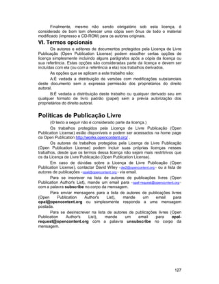 127
Finalmente, mesmo não sendo obrigatório sob esta licença, é
considerado de bom tom oferecer uma cópia sem ônus de todo o material
modificado (impresso e CD-ROM) para os autores originais.
VI. Termos opcionais
Os autores e editores de documentos protegidos pela Licença de Livre
Publicação (Open Publication License) podem escolher certas opções de
licença simplesmente incluindo alguns parágrafos após a cópia da licença ou
sua referência. Estas opções são consideradas parte da licença e devem ser
incluídas com ela (ou com a referência a ela) nos trabalhos derivados.
As opções que se aplicam a este trabalho são:
A:É vedada a distribuição de versões com modificações substanciais
deste documento sem a expressa permissão dos proprietários do direito
autoral.
B:É vedada a distribuição deste trabalho ou qualquer derivado seu em
qualquer formato de livro padrão (papel) sem a prévia autorização dos
proprietários do direito autoral.
Políticas de Publicação Livre
(O texto a seguir não é considerado parte da licença.)
Os trabalhos protegidos pela Licença de Livre Publicação (Open
Publication License) estão disponíveis e podem ser acessados na home page
da Open Publication http://works.opencontent.org/ .
Os autores de trabalhos protegidos pela Licença de Livre Publicação
(Open Publication License) podem incluir suas próprias licenças nesses
trabalhos, desde que os termos dessa licença não sejam mais restritrivos que
os da Licença de Livre Publicação (Open Publication License).
Em caso de dúvidas sobre a Licença de Livre Publicação (Open
Publication License), contactar David Wiley <dw2@opencontent.org> ou a lista de
autores de publicações <opal@opencontent.org> via email.
Para se inscrever na lista de autores de publicações livres (Open
Publication Author's List), mande um email para <opal-request@opencontent.org>
com a palavra subscribe no corpo da mensagem.
Para enviar mensagens para a lista de autores de publicações livres
(Open Publication Author's List), mande um email para
opal@opencontent.org ou simplesmente responda a uma mensagem
postada.
Para se desinscrever na lista de autores de publicações livres (Open
Publication Author's List), mande um email para opal-
request@opencontent.org com a palavra unsubscribe no corpo da
mensagem.
 