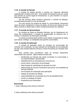 13
1.4.6 A camada de Sessão
A camada de sessão permite a usuários em máquinas diferentes
estabelecerem sessões entre eles. Uma sessão de transporte pode ser usada
para permitir ao usuário logar-se remotamente, ou para transferir um arquivo
entre duas máquinas.
Um dos serviços desta camada é gerenciar o controle de diálogos,
acompanhando de quem é a vez de transmitir.
Um outro serviço da camada de sessão é a sincronização, fornecendo
meios de inserir checkpoints no fluxo de dados, de forma que, depois de uma
falha, somente os dados após o último checkpoint precisam ser repetidos.
1.4.7 A camada de Apresentação
Ao contrário de todas as camadas inferiores, que se interessavam em
trocar bits confiavelmente, a camada de apresentação se relaciona com a
sintaxe e a semântica da informação transmitida.
A camada de apresentação também pode realizar compressão de dados
para reduzir o tráfego, ou criptografia para garantir a privacidade.
1.4.8 A camada de Aplicação
A camada de aplicação dentro do processo de comunicação faz
interface com a aplicação. Ou seja, baseado em solicitações de uma aplicação
de rede, esta camada seleciona serviços a serem fornecidos por camadas mais
baixas.
Esta camada deve providenciar todos os serviços diretamente
relacionados aos usuários. Alguns destes serviços são:
• identificação da intenção das partes envolvidas na comunicação e
sua disponibilidade e autenticidade
• estabelecimento de autoridade para comunicar-se
• acordo sobre o mecanismo de privacidade
• determinação da metodologia de alocação de custo
• determinação de recursos necessários para prover uma qualidade de
serviços aceitável
• sincronização de cooperação para aplicações
• seleção da disciplina de diálogo
• responsabilidade da recuperação de erros de estabelecimento
• acordo na validação de dados
• transferência de informações
Exercícios
1. Qual a diferença entre internet e Internet?
2. Qual a diferença entre cliente e servidor?
 