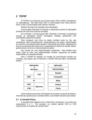 15
2 TCP/IP
O TCP/IP é um protocolo que conecta redes LAN ou WAN, homogêneas
ou heterogêneas. Ele pode fazer tanto a comunicação entre hosts ponto-a-
ponto, como a comunicação entre cliente e servidor.
Existem dois tipos de interação entre aplicações.
Comunicação Orientada à Conexão é apropriada quando as aplicações
precisam de uma troca contínua de dados.
Em contraste, a Comunicação Não Orientada à Conexão é apropriada
quando as aplicações trocam mensagens isoladas, geralmente com
quantidades pequenas de dados.
Para conseguir uma troca de dados confiável entre os nós, são
necessários vários procedimentos: empacotamento dos dados, determinação
do caminho a ser seguido pelos pacotes, transmissão dos dados, adaptação da
taxa de transmissão de acordo com a capacidade do destino de receber dados,
gerenciamento de erros e retransmissão de dados.
Isso resulta em uma implementação complicada. Para facilitar essa
tarefa, pode se usar uma implementação modular, agrupando as tarefas
relacionadas em camadas distintas.
Para o TCP/IP foi adotado um modelo de comunicação dividido em
camadas, que depois viria a influenciar o modelo OSI que hoje é considerado
padrão.
Cada camada acrescenta informações de controle ao pacote de dados e
transmite seu pacote para a camada inferior, que também adiciona seus dados.
2.1 A camada Física
A camada física trabalha com a mídia física, conectores, e os sinais que
representam 0 e 1. Por exemplo, um modem padrão V.90 ou V.92
implementam as funções da camada física.
Aplicações
e
Serviços
UDP
IP
PPP
V.90
Transporte
Rede
Enlace
Físico
Sessão
Apresentação
Aplicação
TCP
Ethernet
 