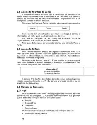 16
2.2 A camada de Enlace de Dados
A camada de enlace de dados usa a capacidade de transmissão de
dados brutos da camada física e transforma-a em uma linha que pareça à
camada de rede ser livre de erros de transmissão. O protocolo PPP é um
exemplo de camada de enlace de dados.
Na camada de Enlace de Dados, os dados são organizados em quadros.
Cada quadro tem um cabeçalho que inclui o endereço e controla a
informação e um trailer que é usado para detecção de erros.
Um cabeçalho de quadro de LAN contém a os endereços “físicos” de
origem e destino, que identificam as placas de rede.
Note que o Enlace pode ser uma rede local ou uma conexão Ponto-a-
Ponto.
2.3 A camada de Rede
O IP (Internet Protocol) executa as funções da camada de rede. O IP
roteia os dados entre sistemas. Os dados podem atravessar um único enlace
ou podem ser retransmitidos por vários enlaces pela internet. As unidades de
dados são chamadas datagramas.
Os datagramas têm um cabeçalho IP que contém endereçamento de
rede. Os roteadores examinam o endereço de destino no cabeçalho IP para
direcionar os datagramas para seu destino.
A camada IP é dita Não-Orientada à Conexão porque cada datagrama é
roteado independentemente e o IP não garante a entrega confiável ou em
seqüência dos datagramas.
2.4 Camada de Transporte
2.4.1 TCP
O TCP (Transmission Control Protocol) proporciona conexões de dados
confiáveis para as aplicações. O TCP conta com mecanismos que garantem
que os dados são entregues às suas aplicações locais:
• Íntegros
• Em seqüência
• Completos
• Sem duplicatas
Os mecanismos básicos que o TCP usa para conseguir isso são:
• Numeração dos segmentos
Dados
Header Trailer
Informação
Cabeçalho IP
Endereço IP Origem
Endereço IP Destino
 