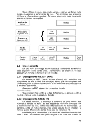 19
Caso o bloco de dados seja muito grande, o reenvio vai tomar muito
tempo, degradando a performance da rede. Para minimizar este problema,
divide-se a informação em pacotes. Se houver algum erro, basta retransmitir
apenas os pacotes corrompidos.
2.6 Endereçamento
Em uma rede, o endereço de um dispositivo é uma forma de identificar
esse dispositivo como sendo único. Normalmente, os endereços de rede
possuem um formato padronizado e bem definido.
2.6.1 Endereçamento de Enlace (MAC)
Os endereços MAC (Media Access Control) são atribuídos aos
adaptadores de rede durante sua fabricação, sendo que cada adaptador tem
um endereço que o identifica como único. Cada fabricante tem um código que
o diferencia dos demais.
Os endereços MAC são escritos no seguinte formato:
00-c0-49-3f-c6-0c
Os primeiros bytes contêm o código do fabricante, os demais contêm o
modelo e número serial do adaptador de rede.
2.6.2 Endereçamento de Rede (IP)
Em redes roteadas, o endereço é composto de pelo menos dois
números: o da rede e o do nó. Se dois dispositivos possuírem endereços com
o mesmo número de rede, então eles estão localizados na mesma rede. Do
contrário, estão em redes distintas, mas unidas através de um roteador. O
número que irá diferencia-los dentro desta rede é o número do nó.
Os endereços IP são números que identificam seu computador em uma
rede TCP/IP. Inicialmente você pode imaginar o IP como um número de
Dados Frame
Trailer
TCP/UDP
Header
IP
Header
Frame
Header
Dados
TCP/UDP
Header
IP
Header
Dados
UDP
Header
Dados
Aplicação
Dados
Transporte
Datagrama UDP
Rede
Datagrama
Enlace
Quadro
Dados
TCP
Header
Transporte
Segmento TCP
{
 