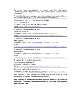 As marcas registradas utilizadas no decorrer deste livro são usadas
unicamente para fins didáticos, sendo estas propriedade de suas respectivas
companhias.
A Alfamídia não assume qualquer responsabilidade por erros ou omissões, ou
por danos resultantes do uso das informações contidas neste livro.
Os capítulos 3, 5, 6, 7, e 12 são adaptações do texto:
Guia Foca GNU/Linux
Copyleft © 1999-2002 - Gleydson Mazioli da Silva.
Fonte: http://focalinux.cipsga.org.br
O capítulo 4 é uma adaptação do texto:
DHCP mini-HOWTO
Copyright © 1999-2002 – Vladimir Vuksan <vuksan@veus.hr>.
Fonte: http://br.tldp.org/documentos/comofazer/html/ DHCP/DHCP.pt_BR.html
O capítulo 8 é uma adaptação do texto:
DNS HOWTO
Copyright © 1999-2002 – Nicolai Langfeldt <janl@math.uio.no>.
Fonte:
http://br.tldp.org/documentos/comofazer/html/DNS -HOWTO/DNS-HOWTO.pt_BR.html
O capítulo 9 é uma adaptação do texto:
NFS HOWTO
Copyright © 1999-2002 – Nicolai Langfeldt <janl@math.uio.no>.
Fonte:
http://br.tldp.org/documentos/comofazer/html/nfs.howto/nfs.howto.pt_BR.html
O capítulo 13 é uma adaptação do texto:
Linux: Perguntas e Respostas
Copyleft © 1999-2002 - Unicamp.
Fonte: http://ftp.unicamp.br/pub/linuxdocs/conectiva/pr/pr.html
Os demais capítulos foram escritos por:
Copyright © 2002 por Alexandre Folle de Menezes <menezes@alfamidia.com.br>
Esta apostila é uma coletânea de textos com licença GNU ou livres
encontrados na Internet, conforme referências acima.
Este material foi totalmente montado com fins didáticos, sem objetivo
comercial. Foram acrescentados exemplos e exercícios desenvolvidos
pela Alfamídia Ltda.
 
