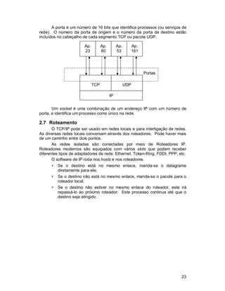23
A porta é um número de 16 bits que identifica processos (ou serviços de
rede). O número da porta de origem e o número da porta de destino estão
incluídos no cabeçalho de cada segmento TCP ou pacote UDP.
Um socket é uma combinação de um endereço IP com um número de
porta, e identifica um processo como único na rede.
2.7 Roteamento
O TCP/IP pode ser usado em redes locais e para interligação de redes.
As diversas redes locais conversam através dos roteadores. Pode haver mais
de um caminho entre dois pontos.
As redes isoladas são conectadas por meio de Roteadores IP.
Roteadores modernos são equipados com vários slots que podem receber
diferentes tipos de adaptadores de rede: Ethernet, Token-Ring, FDDI, PPP, etc.
O software de IP roda nos hosts e nos roteadores.
• Se o destino está no mesmo enlace, manda-se o datagrama
diretamente para ele;
• Se o destino não está no mesmo enlace, manda-se o pacote para o
roteador local;
• Se o destino não estiver no mesmo enlace do roteador, este irá
repassá-lo ao próximo roteador. Este processo continua até que o
destino seja atingido.
IP
TCP UDP
Portas
Ap.
23
Ap.
53
Ap.
161
Ap.
80
 