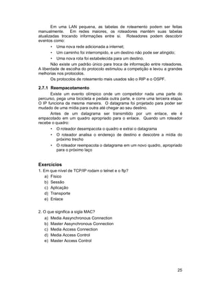 25
Em uma LAN pequena, as tabelas de roteamento podem ser feitas
manualmente. Em redes maiores, os roteadores mantém suas tabelas
atualizadas trocando informações entre si. Roteadores podem descobrir
eventos como:
• Uma nova rede adicionada a internet;
• Um caminho foi interrompido, e um destino não pode ser atingido;
• Uma nova rota foi estabelecida para um destino.
Não existe um padrão único para troca de informação entre roteadores.
A liberdade de escolha do protocolo estimulou a competição e levou a grandes
melhorias nos protocolos.
Os protocolos de roteamento mais usados são o RIP e o OSPF.
2.7.1 Reempacotamento
Existe um evento olímpico onde um competidor nada uma parte do
percurso, pega uma bicicleta e pedala outra parte, e corre uma terceira etapa.
O IP funciona da mesma maneira. O datagrama foi projetado para poder ser
mudado de uma mídia para outra até chegar ao seu destino.
Antes de um datagrama ser transmitido por um enlace, ele é
empacotado em um quadro apropriado para o enlace. Quando um roteador
recebe o quadro:
• O roteador desempacota o quadro e extrai o datagrama
• O roteador analisa o endereço de destino e descobre a mídia do
próximo trecho
• O roteador reempacota o datagrama em um novo quadro, apropriado
para o próximo laço
Exercícios
1. Em que nível de TCP/IP rodam o telnet e o ftp?
a) Físico
b) Sessão
c) Aplicação
d) Transporte
e) Enlace
2. O que significa a sigla MAC?
a) Media Assynchronous Connection
b) Master Assynchronous Connection
c) Media Access Connection
d) Media Access Control
e) Master Access Control
 