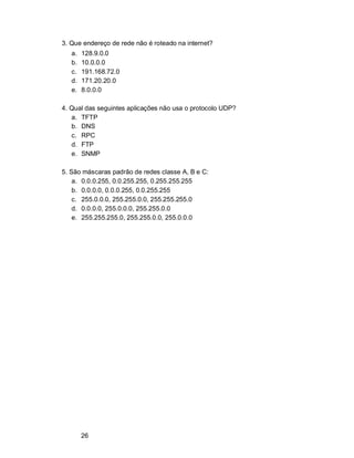 26
3. Que endereço de rede não é roteado na internet?
a. 128.9.0.0
b. 10.0.0.0
c. 191.168.72.0
d. 171.20.20.0
e. 8.0.0.0
4. Qual das seguintes aplicações não usa o protocolo UDP?
a. TFTP
b. DNS
c. RPC
d. FTP
e. SNMP
5. São máscaras padrão de redes classe A, B e C:
a. 0.0.0.255, 0.0.255.255, 0.255.255.255
b. 0.0.0.0, 0.0.0.255, 0.0.255.255
c. 255.0.0.0, 255.255.0.0, 255.255.255.0
d. 0.0.0.0, 255.0.0.0, 255.255.0.0
e. 255.255.255.0, 255.255.0.0, 255.0.0.0
 