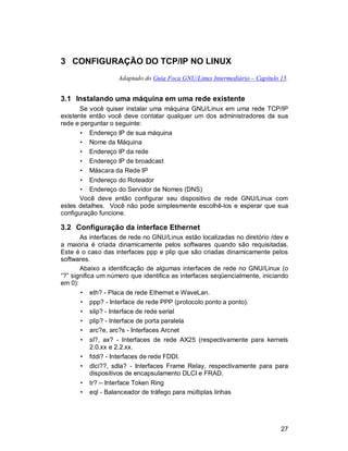 27
3 CONFIGURAÇÃO DO TCP/IP NO LINUX
Adaptado do Guia Foca GNU/Linux Intermediário – Capítulo 15.
3.1 Instalando uma máquina em uma rede existente
Se você quiser instalar uma máquina GNU/Linux em uma rede TCP/IP
existente então você deve contatar qualquer um dos administradores da sua
rede e perguntar o seguinte:
• Endereço IP de sua máquina
• Nome da Máquina
• Endereço IP da rede
• Endereço IP de broadcast
• Máscara da Rede IP
• Endereço do Roteador
• Endereço do Servidor de Nomes (DNS)
Você deve então configurar seu dispositivo de rede GNU/Linux com
estes detalhes. Você não pode simplesmente escolhê-los e esperar que sua
configuração funcione.
3.2 Configuração da interface Ethernet
As interfaces de rede no GNU/Linux estão localizadas no diretório /dev e
a maioria é criada dinamicamente pelos softwares quando são requisitadas.
Este é o caso das interfaces ppp e plip que são criadas dinamicamente pelos
softwares.
Abaixo a identificação de algumas interfaces de rede no GNU/Linux (o
“?” significa um número que identifica as interfaces seqüencialmente, iniciando
em 0):
• eth? - Placa de rede Ethernet e WaveLan.
• ppp? - Interface de rede PPP (protocolo ponto a ponto).
• slip? - Interface de rede serial
• plip? - Interface de porta paralela
• arc?e, arc?s - Interfaces Arcnet
• sl?, ax? - Interfaces de rede AX25 (respectivamente para kernels
2.0.xx e 2.2.xx.
• fddi? - Interfaces de rede FDDI.
• dlci??, sdla? - Interfaces Frame Relay, respectivamente para para
dispositivos de encapsulamento DLCI e FRAD.
• tr? – Interface Token Ring
• eql - Balanceador de tráfego para múltiplas linhas
 