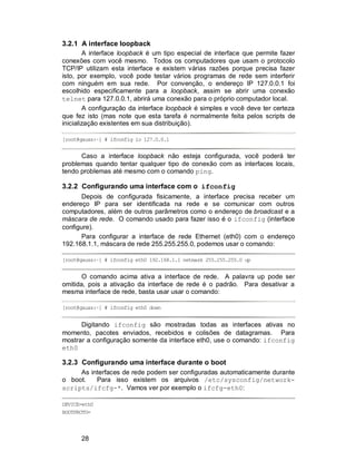 28
3.2.1 A interface loopback
A interface loopback é um tipo especial de interface que permite fazer
conexões com você mesmo. Todos os computadores que usam o protocolo
TCP/IP utilizam esta interface e existem várias razões porque precisa fazer
isto, por exemplo, você pode testar vários programas de rede sem interferir
com ninguém em sua rede. Por convenção, o endereço IP 127.0.0.1 foi
escolhido especificamente para a loopback, assim se abrir uma conexão
telnet para 127.0.0.1, abrirá uma conexão para o próprio computador local.
A configuração da interface loopback é simples e você deve ter certeza
que fez isto (mas note que esta tarefa é normalmente feita pelos scripts de
inicialização existentes em sua distribuição).
[root@gauss:~] # ifconfig lo 127.0.0.1
Caso a interface loopback não esteja configurada, você poderá ter
problemas quando tentar qualquer tipo de conexão com as interfaces locais,
tendo problemas até mesmo com o comando ping.
3.2.2 Configurando uma interface com o ifconfig
Depois de configurada fisicamente, a interface precisa receber um
endereço IP para ser identificada na rede e se comunicar com outros
computadores, além de outros parâmetros como o endereço de broadcast e a
máscara de rede. O comando usado para fazer isso é o ifconfig (interface
configure).
Para configurar a interface de rede Ethernet (eth0) com o endereço
192.168.1.1, máscara de rede 255.255.255.0, podemos usar o comando:
[root@gauss:~] # ifconfig eth0 192.168.1.1 netmask 255.255.255.0 up
O comando acima ativa a interface de rede. A palavra up pode ser
omitida, pois a ativação da interface de rede é o padrão. Para desativar a
mesma interface de rede, basta usar usar o comando:
[root@gauss:~] # ifconfig eth0 down
Digitando ifconfig são mostradas todas as interfaces ativas no
momento, pacotes enviados, recebidos e colisões de datagramas. Para
mostrar a configuração somente da interface eth0, use o comando: ifconfig
eth0
3.2.3 Configurando uma interface durante o boot
As interfaces de rede podem ser configuradas automaticamente durante
o boot. Para isso existem os arquivos /etc/sysconfig/network-
scripts/ifcfg-*. Vamos ver por exemplo o ifcfg-eth0:
DEVICE=eth0
BOOTPROTO=
 