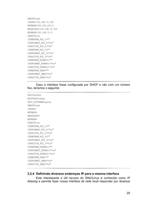 29
ONBOOT=yes
IPADDR=192.168.72.100
NETMASK=255.255.255.0
BROADCAST=192.168.72.255
NETWORK=192.168.72.0
USERCTL=no
IPXNETNUM_802_2=""
IPXPRIMARY_802_2="no"
IPXACTIVE_802_2="no"
IPXNETNUM_802_3=""
IPXPRIMARY_802_3="no"
IPXACTIVE_802_3="no"
IPXNETNUM_ETHERII=""
IPXPRIMARY_ETHERII="no"
IPXACTIVE_ETHERII="no"
IPXNETNUM_SNAP=""
IPXPRIMARY_SNAP="no"
IPXACTIVE_SNAP="no"
Caso a interface fosse configurada por DHCP e não com um número
fixo, teríamos o seguinte:
DEVICE=eth0
BOOTPROTO=dhcp
DHCP_HOSTNAME=gauss
ONBOOT=yes
IPADDR=
NETMASK=
BROADCAST=
NETWORK=
USERCTL=no
IPXNETNUM_802_2=""
IPXPRIMARY_802_2="no"
IPXACTIVE_802_2="no"
IPXNETNUM_802_3=""
IPXPRIMARY_802_3="no"
IPXACTIVE_802_3="no"
IPXNETNUM_ETHERII=""
IPXPRIMARY_ETHERII="no"
IPXACTIVE_ETHERII="no"
IPXNETNUM_SNAP=""
IPXPRIMARY_SNAP="no"
IPXACTIVE_SNAP="no"
3.2.4 Definindo diversos endereços IP para a mesma interface
Este interessante e útil recurso do GNU/Linux é conhecido como IP
Aliasing e permite fazer nossa interface de rede local responder por diversos
 