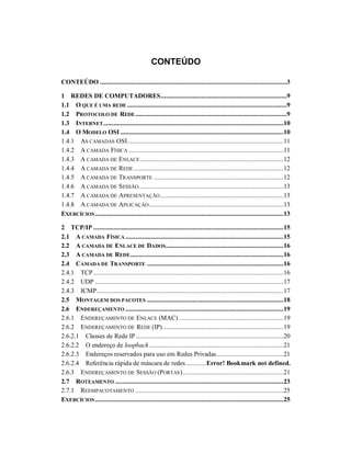 CONTEÚDO
CONTEÚDO ...............................................................................................................3
1 REDES DE COMPUTADORES...........................................................................9
1.1 O QUE É UMA REDE...............................................................................................9
1.2 PROTOCOLO DE REDE ..........................................................................................9
1.3 INTERNET...........................................................................................................10
1.4 O MODELO OSI .................................................................................................10
1.4.1 AS CAMADAS OSI.............................................................................................11
1.4.2 A CAMADA FÍSICA ............................................................................................11
1.4.3 A CAMADA DE ENLACE .....................................................................................12
1.4.4 A CAMADA DE REDE .........................................................................................12
1.4.5 A CAMADA DE TRANSPORTE .............................................................................12
1.4.6 A CAMADA DE SESSÃO......................................................................................13
1.4.7 A CAMADA DE APRESENTAÇÃO .........................................................................13
1.4.8 A CAMADA DE APLICAÇÃO................................................................................13
EXERCÍCIOS................................................................................................................13
2 TCP/IP .................................................................................................................15
2.1 A CAMADA FÍSICA ..............................................................................................15
2.2 A CAMADA DE ENLACE DE DADOS......................................................................16
2.3 A CAMADA DE REDE...........................................................................................16
2.4 CAMADA DE TRANSPORTE .................................................................................16
2.4.1 TCP.................................................................................................................16
2.4.2 UDP ................................................................................................................17
2.4.3 ICMP...............................................................................................................17
2.5 MONTAGEM DOS PACOTES .................................................................................18
2.6 ENDEREÇAMENTO ..............................................................................................19
2.6.1 ENDEREÇAMENTO DE ENLACE (MAC) ..............................................................19
2.6.2 ENDEREÇAMENTO DE REDE (IP)........................................................................19
2.6.2.1 Classes de Rede IP........................................................................................20
2.6.2.2 O endereço de loopback................................................................................21
2.6.2.3 Endereços reservados para uso em Redes Privadas........................................21
2.6.2.4 Referência rápida de máscara de redes............Error! Bookmark not defined.
2.6.3 ENDEREÇAMENTO DE SESSÃO (PORTAS)............................................................21
2.7 ROTEAMENTO ....................................................................................................23
2.7.1 REEMPACOTAMENTO ........................................................................................25
EXERCÍCIOS................................................................................................................25
 