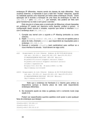 30
endereços IP diferentes, mesmo sendo de classes de rede diferentes. Para
usuários externos, a impressão é que a rede tem "muitas" máquinas, quando
na realidade apenas uma responde por todos estes endereços virtuais. Outra
aplicação útil é durante a transição de uma faixa de endereços na rede de
192.168.0.* para 192.168.1.*, por exemplo, isto poderá ser feito sem
gerar transtornos na rede e sem parar o servidor.
Este recurso é a base para a construção de Máquinas virtuais baseadas
em endereço IP (usado por daemons como Apache, proftpd e outros). A
configuração deste recurso é simples, supondo que temos a interface eth0
com o endereço atual 192.168.1.1:
1. Compile seu kernel com o suporte a IP Aliasing (embutido ou como
módulo).
2. Digite ifconfig eth0:0 192.168.1.10 - Isto cria um apelido para a
placa de rede, chamado eth0:0, que responderá as requisições para o
endereço 192.168.1.10.
3. Execute o comando ifconfig (sem parâmetros) para verificar se a
nova interface foi ativada. Você deverá ver algo como:
eth0 Encapsulamento do Link: Ethernet Endereço de HW 00:80:AE:B3:AA:AA
inet end.: 192.168.1.1 Bcast:192.168.1.255 Masc:255.255.255.0
UP BROADCASTRUNNING MULTICAST MTU:1500 Métrica:1
RX packets:979 errors:0 dropped:0 overruns:0 frame:0
TX packets:1228 errors:0 dropped:0 overruns:0 carrier:0
colisões:1 txqueuelen:100
RX bytes:71516 (69.8 Kb) TX bytes:1146031 (1.0 Mb)
IRQ:10 Endereço de E/S:0x300
eth0:0 Encapsulamento do Link: Ethernet Endereço de HW 00:80:AE:B3:AA:AA
inet end.: 192.168.1.10 Bcast:192.168.1.255 Masc:255.255.255.0
UP BROADCASTRUNNING MULTICAST MTU:1500 Métrica:1
IRQ:10 Endereço de E/S:0x300
Note que o endereço de Hardware é o mesmo para ambos os
dispositivos (porque a mesma placa de rede está respondendo
endereços diferentes).
4. Se necessário ajuste as rotas ou gateway com o comando route (veja
seção 3.3).
Podem ser especificados quantos apelidos você quiser e para qualquer
faixa de endereços que desejar:
ifconfig eth0:1 192.168.1.11
ifconfig eth0:2 10.0.0.1
ifconfig eth0:3 200.132.12.10
 