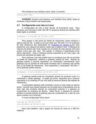 31
Para desativar uma interface virtual, utilize o comando:
ifconfig eth0:1 down.
ATENÇÃO: Quando você desativa uma interface física (eth0), todas as
interfaces virtuais também são desativadas.
3.3 Configurando uma rota no Linux
A configuração da rota é feita através da ferramenta route. Para
adicionar uma rota para a rede 192.168.1.0 acessível através da interface eth0
basta digitar o comando:
[root@gauss:~] # route add -net 192.168.1.0 eth0
Para apagar a rota acima da tabela de roteamento, basta substituir a
palavra add por del. A palavra net quer dizer que 192.168.1.0 é um endereço
de rede (lembra-se das explicações em Endereço IP, Section 4.3?)) para
especificar uma máquina de destino, basta usar a palavra -host. Endereços de
máquina de destino são muito usadas em conexões de rede apenas entre dois
pontos (como ppp, plip, slip). Por padrão, a interface é especificada como
último argumento. Caso a interface precise especifica-la em outro lugar, ela
deverá ser precedida da opção -dev.
Para adicionar uma rota padrão para um endereço que não se encontre
na tabela de roteamento, utiliza-se o gateway padrão da rede. Através do
gateway padrão é possível especificar um computador (normalmente outro
gateway) que os pacotes de rede serão enviados caso o endereço não confira
com os da tabela de roteamento. Para especificar o computador 192.168.1.1
como gateway padrão usamos:
[root@gauss:~] # route add default gw 192.168.1.1 eth0
O gateway padrão pode ser visualizado através do comando route -n e
verificando o campo gateway. A opção gw acima, especifica que o próximo
argumento é um endereço IP (de uma rede já acessível através das tabelas de
roteamento).
O computador gateway está conectado a duas ou mais redes ao mesmo
tempo. Quando seus dados precisam ser enviados para computadores fora da
rede, eles são enviados através do computador gateway e o gateway os
encaminham ao endereço de destino. Desta forma, a resposta do servidor
também é enviada através do gateway para seu computador (é o caso de uma
típica conexão com a Internet).
A nossa configuração ficaria assim:
route add -net 192.168.1.0 eth0
route add default gw 192.168.1.1 eth0
Para mais detalhes, veja a página de manual do route ou o NET3-4-
HOWTO.
 