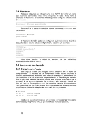 32
3.4 Hostname
Todas as máquinas que integram uma rede TCP/IP devem ter um nome
pelo qual são conhecidas pelas outras máquinas da rede. Esse nome é
chamado de hostname. O comando utilizado para se configurar o hostname é
o hostname.
[root@gauss:~] # hostname gauss.alfamidia
Para verificar o nome da máquina, usa-se o comando hostname sem
parâmetros:
[root@gauss:~] # hostname
gauss.alfamidia
O hostname também pode ser configurado automaticamente durante o
boot, através do arquivo /etc/sysconfig/network. Vejamos um exemplo:
NETWORKING=yes
HOSTNAME="gauss.alfamidia"
NISDOMAIN=""
GATEWAY=
GATEWAYDEV=
Com esse arquivo, o nome da estação vai ser inicializado
automaticamente durante o boot.
3.5 Arquivos de configuração
3.5.1 O arquivo /etc/hosts
Este arquivo contém uma relação entre o endereço IP e o nome de
computadores. A inclusão de um computador neste arquivo dispensa a
consulta de um servidor de nomes para obter um endereço IP, sendo muito útil
para máquinas que são acessadas freqüentemente. A desvantagem de fazer
isto é que você mesmo precisará manter este arquivo atualizado e se o
endereço IP de algum computador for modificado, esta alteração deverá ser
feita em cada um dos arquivos hosts das máquinas da rede. Em um sistema
bem gerenciado, os únicos endereços de computadores que aparecerão neste
arquivo serão da interface loopback e os nomes de computadores.
# /etc/hosts
127.0.0.1 localhost loopback
192.168.0.1 this.host.name
Você pode especificar mais que um nome de computador por linha como
demonstrada pela primeira linha, a que identifica a interface loopback.
 