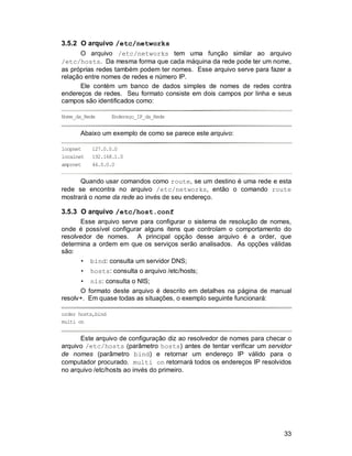 33
3.5.2 O arquivo /etc/networks
O arquivo /etc/networks tem uma função similar ao arquivo
/etc/hosts. Da mesma forma que cada máquina da rede pode ter um nome,
as próprias redes também podem ter nomes. Esse arquivo serve para fazer a
relação entre nomes de redes e número IP.
Ele contém um banco de dados simples de nomes de redes contra
endereços de redes. Seu formato consiste em dois campos por linha e seus
campos são identificados como:
Nome_da_Rede Endereço_IP_da_Rede
Abaixo um exemplo de como se parece este arquivo:
loopnet 127.0.0.0
localnet 192.168.1.0
amprnet 44.0.0.0
Quando usar comandos como route, se um destino é uma rede e esta
rede se encontra no arquivo /etc/networks, então o comando route
mostrará o nome da rede ao invés de seu endereço.
3.5.3 O arquivo /etc/host.conf
Esse arquivo serve para configurar o sistema de resolução de nomes,
onde é possível configurar alguns itens que controlam o comportamento do
resolvedor de nomes. A principal opção desse arquivo é a order, que
determina a ordem em que os serviços serão analisados. As opções válidas
são:
• bind: consulta um servidor DNS;
• hosts: consulta o arquivo /etc/hosts;
• nis: consulta o NIS;
O formato deste arquivo é descrito em detalhes na página de manual
resolv+. Em quase todas as situações, o exemplo seguinte funcionará:
order hosts,bind
multi on
Este arquivo de configuração diz ao resolvedor de nomes para checar o
arquivo /etc/hosts (parâmetro hosts) antes de tentar verificar um servidor
de nomes (parâmetro bind) e retornar um endereço IP válido para o
computador procurado. multi on retornará todos os endereços IP resolvidos
no arquivo /etc/hosts ao invés do primeiro.
 