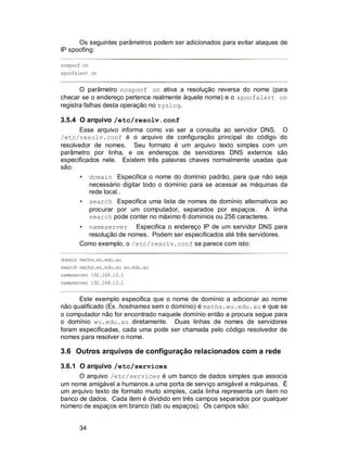 34
Os seguintes parâmetros podem ser adicionados para evitar ataques de
IP spoofing:
nospoof on
spoofalert on
O parâmetro nospoof on ativa a resolução reversa do nome (para
checar se o endereço pertence realmente àquele nome) e o spoofalert on
registra falhas desta operação no syslog.
3.5.4 O arquivo /etc/resolv.conf
Esse arquivo informa como vai ser a consulta ao servidor DNS. O
/etc/resolv.conf é o arquivo de configuração principal do código do
resolvedor de nomes. Seu formato é um arquivo texto simples com um
parâmetro por linha, e os endereços de servidores DNS externos são
especificados nele. Existem três palavras chaves normalmente usadas que
são:
• domain Especifica o nome do domínio padrão, para que não seja
necessário digitar todo o domínio para se acessar as máquinas da
rede local..
• search Especifica uma lista de nomes de domínio alternativos ao
procurar por um computador, separados por espaços. A linha
search pode conter no máximo 6 domínios ou 256 caracteres.
• nameserver Especifica o endereço IP de um servidor DNS para
resolução de nomes. Podem ser especificados até três servidores.
Como exemplo, o /etc/resolv.conf se parece com isto:
domain maths.wu.edu.au
search maths.wu.edu.au wu.edu.au
nameserver 192.168.10.1
nameserver 192.168.12.1
Este exemplo especifica que o nome de domínio a adicionar ao nome
não qualificado (Ex. hostnames sem o domínio) é maths.wu.edu.au e que se
o computador não for encontrado naquele domínio então a procura segue para
o domínio wu.edu.au diretamente. Duas linhas de nomes de servidores
foram especificadas, cada uma pode ser chamada pelo código resolvedor de
nomes para resolver o nome.
3.6 Outros arquivos de configuração relacionados com a rede
3.6.1 O arquivo /etc/services
O arquivo /etc/services é um banco de dados simples que associa
um nome amigável a humanos a uma porta de serviço amigável a máquinas. É
um arquivo texto de formato muito simples, cada linha representa um item no
banco de dados. Cada item é dividido em três campos separados por qualquer
número de espaços em branco (tab ou espaços). Os campos são:
 