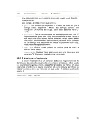 35
nome porta/protocolo apelidos # comentário
Uma palavra simples que representa o nome do serviço sendo descrito.
porta/protocolo
Este campo é dividido em dois sub-campos.
• porta: Um número que especifica o número da porta em que o
serviço estará disponível. Muitos dos serviços comuns têm
designados um número de serviço. Estes estão descritos no RFC-
1340.
• protocolo: Este sub-campo pode ser ajustado para tcp ou udp. É
importante notar que o item 18/tcp é muito diferente do item 18/udp e
que não existe razão técnica porque o mesmo serviço precisa existir
em ambos. Normalmente o senso comum prevalece e que somente
se um serviço esta disponível em ambos os protocolos tcp e udp,
você precisará especificar ambos.
• apelidos: Outros nomes podem ser usados para se referir a
entrada deste serviço.
• comentário: Qualquer texto aparecendo em uma linha após um
caractere "#" é ignorado e tratado como comentário.
3.6.2 O arquivo /etc/protocols
O arquivo /etc/protocols é um banco de dados que mapeia números de
identificação de protocolos novamente em nomes de protocolos. Isto é usado
por programadores para permiti-los especificar protocolos por nomes em seus
programas e também por alguns programas tal como tcpdump permitindo-os
mostrar nomes ao invés de números em sua saída. A sintaxe geral deste
arquivo é:
nomeprotocolo número apelidos
 