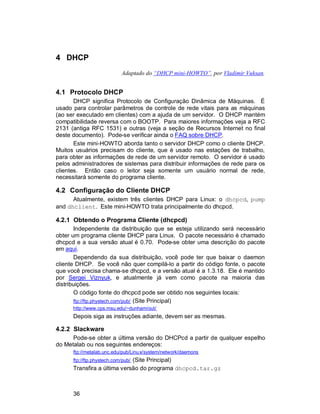 36
4 DHCP
Adaptado do “DHCP mini-HOWTO”, por Vladimir Vuksan.
4.1 Protocolo DHCP
DHCP significa Protocolo de Configuração Dinâmica de Máquinas. É
usado para controlar parâmetros de controle de rede vitais para as máquinas
(ao ser executado em clientes) com a ajuda de um servidor. O DHCP mantém
compatibilidade reversa com o BOOTP. Para maiores informações veja a RFC
2131 (antiga RFC 1531) e outras (veja a seção de Recursos Internet no final
deste documento). Pode-se verificar ainda o FAQ sobre DHCP.
Este mini-HOWTO aborda tanto o servidor DHCP como o cliente DHCP.
Muitos usuários precisam do cliente, que é usado nas estações de trabalho,
para obter as informações de rede de um servidor remoto. O servidor é usado
pelos administradores de sistemas para distribuir informações de rede para os
clientes. Então caso o leitor seja somente um usuário normal de rede,
necessitará somente do programa cliente.
4.2 Configuração do Cliente DHCP
Atualmente, existem três clientes DHCP para Linux: o dhcpcd, pump
and dhclient. Este mini-HOWTO trata principalmente do dhcpcd.
4.2.1 Obtendo o Programa Cliente (dhcpcd)
Independente da distribuição que se esteja utilizando será necessário
obter um programa cliente DHCP para Linux. O pacote necessário é chamado
dhcpcd e a sua versão atual é 0.70. Pode-se obter uma descrição do pacote
em aqui.
Dependendo da sua distribuição, você pode ter que baixar o daemon
cliente DHCP. Se você não quer compilá-lo a partir do código fonte, o pacote
que você precisa chama-se dhcpcd, e a versão atual é a 1.3.18. Ele é mantido
por Sergei Viznyuk, e atualmente já vem como pacote na maioria das
distribuições.
O código fonte do dhcpcd pode ser obtido nos seguintes locais:
ftp://ftp.phystech.com/pub/ (Site Principal)
http://www.cps.msu.edu/~dunham/out/
Depois siga as instruções adiante, devem ser as mesmas.
4.2.2 Slackware
Pode-se obter a última versão do DHCPcd a partir de qualquer espelho
do Metalab ou nos seguintes endereços:
ftp://metalab.unc.edu/pub/Linux/system/network/daemons
ftp://ftp.phystech.com/pub/ (Site Principal)
Transfira a última versão do programa dhcpcd.tar.gz
 