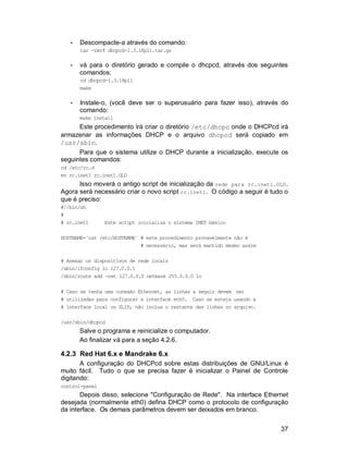 37
• Descompacte-a através do comando:
tar -zxvf dhcpcd-1.3.18pl1.tar.gz
• vá para o diretório gerado e compile o dhcpcd, através dos seguintes
comandos:
cd dhcpcd-1.3.18pl1
make
• Instale-o, (você deve ser o superusuário para fazer isso), através do
comando:
make install
Este procedimento irá criar o diretório /etc/dhcpc onde o DHCPcd irá
armazenar as informações DHCP e o arquivo dhcpcd será copiado em
/usr/sbin.
Para que o sistema utilize o DHCP durante a inicialização, execute os
seguintes comandos:
cd /etc/rc.d
mv rc.inet1 rc.inet1.OLD
Isso moverá o antigo script de inicialização da rede para rc.inet1.OLD.
Agora será necessário criar o novo script rc.inet1. O código a seguir é tudo o
que é preciso:
#!/bin/sh
#
# rc.inet1 Este script inicializa o sistema INET básico
HOSTNAME=`cat /etc/HOSTNAME` # este procedimento provavelmente não é
# necessário, mas será mantido mesmo assim
# Anexar os dispositivos de rede locais
/sbin/ifconfig lo 127.0.0.1
/sbin/route add -net 127.0.0.0 netmask 255.0.0.0 lo
# Caso se tenha uma conexão Ethernet, as linhas a seguir devem ser
# utilizadas para configurar a interface eth0. Caso se esteja usando a
# interface local ou SLIP, não inclua o restante das linhas no arquivo.
/usr/sbin/dhcpcd
Salve o programa e reinicialize o computador.
Ao finalizar vá para a seção 4.2.6.
4.2.3 Red Hat 6.x e Mandrake 6.x
A configuração do DHCPcd sobre estas distribuições de GNU/Linux é
muito fácil. Tudo o que se precisa fazer é inicializar o Painel de Controle
digitando:
control-panel
Depois disso, selecione "Configuração de Rede". Na interface Ethernet
desejada (normalmente eth0) defina DHCP como o protocolo de configuração
da interface. Os demais parâmetros devem ser deixados em branco.
 