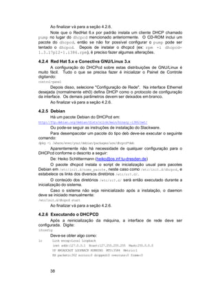 38
Ao finalizar vá para a seção 4.2.6.
Note que o RedHat 6.x por padrão instala um cliente DHCP chamado
pump no lugar do dhcpcd mencionado anteriormente. O CD-ROM inclui um
pacote do dhcpcd, então se não for possível configurar o pump pode ser
tentado o dhcpcd. Depois de instalar o dhcpcd (ex: rpm -i dhcpcd-
1.3.17pl2-1.i386.rpm), é preciso fazer algumas alterações.
4.2.4 Red Hat 5.x e Conectiva GNU/Linux 3.x
A configuração do DHCPcd sobre estas distribuições de GNU/Linux é
muito fácil. Tudo o que se precisa fazer é inicializar o Painel de Controle
digitando:
control-panel
Depois disso, selecione "Configuração de Rede". Na interface Ethernet
desejada (normalmente eth0) defina DHCP como o protocolo de configuração
da interface. Os demais parâmetros devem ser deixados em branco.
Ao finalizar vá para a seção 4.2.6.
4.2.5 Debian
Há um pacote Debian do DHCPcd em:
http://ftp.debian.org/debian/dists/slink/main/binary -i386/net/
Ou pode-se seguir as instruções de instalação do Slackware.
Para desempacotar um pacote do tipo deb deve-se executar o seguinte
comando:
dpkg -i /where/ever/your/debian/packages/are/dhcpcd*deb
Aparentemente não há necessidade de qualquer configuração para o
DHCPcd conforme o descrito a seguir:
De: Heiko Schlittermann (heiko@os.inf.tu-dresden.de)
O pacote dhcpcd instala o script de inicialização usual para pacotes
Debian em /etc/init.d/nome_pacote , neste caso como /etc/init.d/dhcpcd, e
estabelece os links dos diversos diretórios /etc/rc?.d/.
O conteúdo dos diretórios /etc/rc?.d/ será então executado durante a
inicialização do sistema.
Caso o sistema não seja reinicializado após a instalação, o daemon
deve se iniciado manualmente:
/etc/init.d/dhcpcd start
Ao finalizar vá para a seção 4.2.6.
4.2.6 Executando o DHCPCD
Após a reinicialização da máquina, a interface de rede deve ser
configurada. Digite:
ifconfig
Deve-se obter algo como:
lo Link encap:Local Loopback
inet addr:127.0.0.1 Bcast:127.255.255.255 Mask:255.0.0.0
UP BROADCAST LOOPBACK RUNNING MTU:3584 Metric:1
RX packets:302 errors:0 dropped:0 overruns:0 frame:0
 