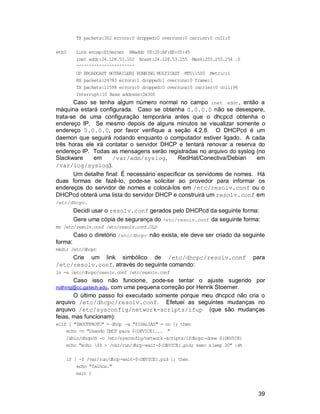 39
TX packets:302 errors:0 dropped:0 overruns:0 carrier:0 coll:0
eth0 Link encap:Ethernet HWaddr 00:20:AF:EE:05:45
inet addr:24.128.53.102 Bcast:24.128.53.255 Mask:255.255.254 .0
^^^^^^^^^^^^^^^^^^^^^^^
UP BROADCAST NOTRAILERS RUNNING MULTICAST MTU:1500 Metric:1
RX packets:24783 errors:1 dropped:1 overruns:0 frame:1
TX packets:11598 errors:0 dropped:0 overruns:0 carrier:0 coll:96
Interrupt:10 Base address:0x300
Caso se tenha algum número normal no campo inet addr, então a
máquina estará configurada. Caso se obtenha 0.0.0.0 não se desespere,
trata-se de uma configuração temporária antes que o dhcpcd obtenha o
endereço IP. Se mesmo depois de alguns minutos se visualizar somente o
endereço 0.0.0.0, por favor verifique a seção 4.2.8. O DHCPcd é um
daemon que seguirá rodando enquanto o computador estiver ligado. A cada
três horas ele irá contatar o servidor DHCP e tentará renovar a reserva do
endereço IP. Todas as mensagens serão registradas no arquivo do syslog (no
Slackware em /var/adm/syslog, RedHat/Conectiva/Debian em
/var/log/syslog).
Um detalhe final: É necessário especificar os servidores de nomes. Há
duas formas de fazê-lo, pode-se solicitar ao provedor para informar os
endereços do servidor de nomes e colocá-los em /etc/resolv.conf ou o
DHCPcd obterá uma lista do servidor DHCP e construirá um resolv.conf em
/etc/dhcpc.
Decidi usar o resolv.conf gerados pelo DHCPcd da seguinte forma:
Gere uma cópia de segurança do /etc/resolv.conf da seguinte forma:
mv /etc/resolv.conf /etc/resolv.conf.OLD
Caso o diretório /etc/dhcpc não exista, ele deve ser criado da seguinte
forma:
mkdir /etc/dhcpc
Crie um link simbólico de /etc/dhcpc/resolv.conf para
/etc/resolv.conf, através do seguinte comando:
ln -s /etc/dhcpc/resolv.conf /etc/resolv.conf
Caso isso não funcione, pode-se tentar o ajuste sugerido por
nothing@cc.gatech.edu, com uma pequena correção por Henrik Stoerner.
O último passo foi executado somente porque meu dhcpcd não cria o
arquivo /etc/dhcpc/resolv.conf. Efetuei as seguintes mudanças no
arquivo /etc/sysconfig/network-scripts/ifup (que são mudanças
feias, mas funcionam):
elif [ "$BOOTPROTO" = dhcp -a "$ISALIAS" = no ]; then
echo -n "Usando DHCP para ${DEVICE}... "
/sbin/dhcpcd -c /etc/sysconfig/network-scripts/ifdhcpc-done ${DEVICE}
echo "echo $$ > /var/run/dhcp-wait-${DEVICE}.pid; exec sleep 30" |sh
if [ -f /var/run/dhcp-wait-${DEVICE}.pid ]; then
echo "falhou."
exit 1
 