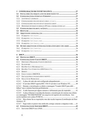 4
3 CONFIGURAÇÃO DO TCP/IP NO LINUX .....................................................27
3.1 INSTALANDO UMA MÁQUIN A EM UMA REDE EXISTE NTE .....................................27
3.2 CONFIGURAÇÃO DA INTER FACE ETHERNET .......................................................27
3.2.1 A INTERFACE LOOPBACK ...................................................................................28
3.2.2 CONFIGURANDO UMA INTE RFACE COM O IFCONFIG............................................28
3.2.3 CONFIGURANDO UMA INTE RFACE DURANTE O BOOT ...........................................28
3.2.4 DEFININDO DIVERSOS EN DEREÇOS IP PARA A MESMA INTERF ACE .......................29
3.3 CONFIGURANDO UMA ROTA NO LINUX...............................................................31
3.4 HOSTNAME.........................................................................................................32
3.5 ARQUIVOS DE CONFIGURA ÇÃO...........................................................................32
3.5.1 O ARQUIVO /ETC/HOSTS...................................................................................32
3.5.2 O ARQUIVO /ETC/NETWORKS .............................................................................33
3.5.3 O ARQUIVO /ETC/HOST.CONF...........................................................................33
3.5.4 O ARQUIVO /ETC/RESOLV.CONF .......................................................................34
3.6 OUTROS ARQUIVOS DE CO NFIGURAÇÃO RELACIONADOS C OM A REDE ...............34
3.6.1 O ARQUIVO /ETC/SERVICES .............................................................................34
3.6.2 O ARQUIVO /ETC/PROTOCOLS ...........................................................................35
4 DHCP...................................................................................................................36
4.1 PROTOCOLO DHCP...........................................................................................36
4.2 CONFIGURAÇÃO DO CLIENTE DHCP.................................................................36
4.2.1 OBTENDO O PROGRAMA CLIENTE (DHCPCD)......................................................36
4.2.2 SLACKWARE .....................................................................................................36
4.2.3 RED HAT 6.X E MANDRAKE 6.X.........................................................................37
4.2.4 RED HAT 5.X E CONECTIVA GNU/LINUX 3.X.....................................................38
4.2.5 DEBIAN ............................................................................................................38
4.2.6 EXECUTANDO O DHCPCD................................................................................38
4.2.7 INICIALIZANDO E ENCER RANDO O DHCPCD.........................................................40
4.2.8 SOLUÇÃO DE PROBLEMAS .................................................................................40
4.2.8.1 A placa de rede não está configurada adequadamente....................................40
4.2.8.2 O servidor DHCP suporta RFC 1541/O servidor é um Windows NT.............40
4.2.8.3 Durante a inicialização se obtém a mensagem "Usando DHCP para eth0 ...
falhou" mas o sistema funciona perfeitamente. ............................................................41
4.2.8.4 A rede funciona por alguns minutos e subitamente para de responder............41
4.2.8.5 A placa Ethernet é reconhecida durante a inicialização do sistema mas obtém-
se a mensagem "NO DHCPOFFER" nos arquivos de registros de ocorrências. Isso
ocorre também com a placa PCMCIA..........................................................................41
4.2.8.6 Meu cliente faz as requisições mas não recebe resposta (Contribuição de Peter
Amstutz). 41
4.2.8.7 Segui todos os passos mas ainda não consigo conectar a máquina à rede.......41
4.3 CONFIGURAÇÃO DO SERVIDOR DHCP...............................................................42
4.3.1 SERVIDOR DHCP PARA UNIX ..........................................................................42
 