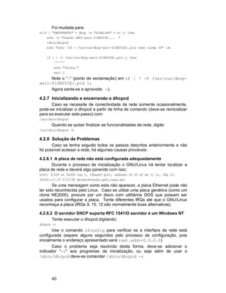 40
Foi mudada para:
elif [ "$BOOTPROTO" = dhcp -a "$ISALIAS" = no ]; then
echo -n "Usando DHCP para ${DEVICE}... "
/sbin/dhcpcd
echo "echo $$ > /var/run/dhcp-wait-${DEVICE}.pid; exec sleep 30" |sh
if [ ! -f /var/run/dhcp-wait-${DEVICE}.pid ]; then
^^^^^^
echo "falhou."
exit 1
Note o “!” (ponto de exclamação) em if [ ! -f /var/run/dhcp-
wait-${DEVICE}.pid ];
Agora sente-se e aproveite. :-).
4.2.7 Inicializando e encerrando o dhcpcd
Caso se necessite de conectividade de rede somente ocasionalmente,
pode-se inicializar o dhcpcd a partir da linha de comando (deve-se reinicializar
para se executar este passo) com:
/usr/sbin/dhcpcd
Quando se quiser finalizar as funcionalidades de rede, digite:
/usr/sbin/dhcpcd -k
4.2.8 Solução de Problemas
Caso se tenha seguido todos os passos descritos anteriormente e não
foi possível acessar a rede, há algumas causas prováveis:
4.2.8.1 A placa de rede não está configurada adequadamente
Durante o processo de inicialização o GNU/Linux irá tentar localizar a
placa de rede e deverá algo parecido com isso:
eth0: 3c509 at 0x300 tag 1, 10baseT port, address 00 20 af ee 11 11, IRQ 10.
3c509.c:1.07 6/15/95 becker@cesdis.gsfc.nasa.gov
Se uma mensagem como esta não aparecer, a placa Ethernet pode não
ter sido reconhecida pelo Linux. Caso se utilize uma placa genérica (como um
clone NE2000), procure por um disco com utilitários DOS que possam ser
usados para configurar a placa. Tente diferentes IRQs até que o GNU/Linux
reconheça a placa (IRQs 9, 10, 12 são normalmente boas alternativas).
4.2.8.2 O servidor DHCP suporta RFC 1541/O servidor é um Windows NT
Tente executar o dhcpcd digitando:
dhcpcd -r
Use o comando ifconfig para verificar se a interface de rede está
configurada (espere alguns segundos pelo processo de configuração, pois
inicialmente o endereço apresentado será inet.addr=0.0.0.0)
Caso o problema seja resolvido desta forma, deve-se adicionar o
indicador "-r" aos programas de inicialização, ou seja além de usar o
/sbin/dhcpcd deve-se comandar /sbin/dhcpcd -r
 