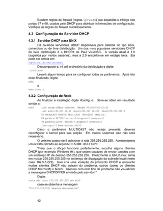 42
Existem regras de firewall (regras ipfwadm) que desabilita o tráfego nas
portas 67 e 68, usadas pelo DHCP para distribuir informações de configuração.
Verifique as regras do firewall cuidadosamente.
4.3 Configuração do Servidor DHCP
4.3.1 Servidor DHCP para UNIX
Há diversos servidores DHCP disponíveis para sistema do tipo Unix,
comerciais ou de livre distribuição. Um dos mais populares servidores DHCP
de livre distribuição é o DHCPd de Paul Vixie/ISC. A versão atual é 1.0
(sugerida por muitos usuários), mas a 2.0 encontra-se em estágio beta. Ela
pode ser obtida em:
ftp://ftp.isc.org/isc/dhcp/
Descompacte-a, vá até o diretório da distribuição e digite:
./configure
Levará algum tempo para se configurar todos os parâmetros. Após isto
estar finalizado, digite:
make
e
make install
4.3.2 Configuração de Rede
Ao finalizar a instalação digite ifconfig -a. Deve-se obter um resultado
similar a:
eth0 Link encap:10Mbps Ethernet HWaddr 00:C0:4F:D3:C4:62
inet addr:183.217.19.43 Bcast:183.217.19.255 Mask:255.255.255.0
UP BROADCAST RUNNING MULTICAST MTU:1500 Metric:1
RX packets:2875542 errors:0 dropp ed:0 overruns:0
TX packets:218647 errors:0 dropped:0 overruns:0
Interrupt:11 Base address:0x210
Caso o parâmetro MULTICAST não esteja presente, deve-se
reconfigurar o kernel para sua adição. Em muitos sistemas isso não será
necessário.
O próximo passo será adicionar a rota 255.255.255.255. Apresentamos
um extrato retirado ao arquivo README do DHCPd:
"Para que o dhcpd funcione perfeitamente, escolha alguns clientes
DHCP (por exemplo Windows 9x), que sejam capazes de enviar pacotes com
um endereço IP de destino 255.255.255.255. Infelizmente o GNU/Linux teima
em mudar 255.255.255.255 no endereço de divulgação da subrede local (neste
caso 192.5.5.223). Isso cria uma violação do protocolo DHCP e enquanto
muitos clientes DHCP não avisam do problema, outros (como os clientes
DHCP Microsoft) o fazem. Clientes com este tipo de problema não visualizam
a mensagem DHCPOFFER enviada pelo servidor."
Digite:
route add -host 255.255.255.255 dev eth0
caso se obtenha a mensagem
"255.255.255.255: máquina desconhecida"
 