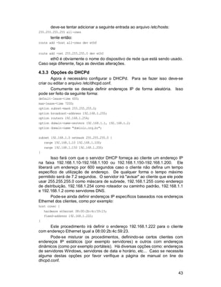43
deve-se tentar adicionar a seguinte entrada ao arquivo /etc/hosts:
255.255.255.255 all-ones
tente então:
route add -host all-ones dev eth0
ou
route add -net 255.255.255.0 dev eth0
eth0 é obviamente o nome do dispositivo de rede que está sendo usado.
Caso seja diferente, faça as devidas alterações.
4.3.3 Opções do DHCPd
Agora é necessário configurar o DHCPd. Para se fazer isso deve-se
criar ou editar o arquivo /etc/dhcpd.conf.
Comumente se deseja definir endereços IP de forma aleatória. Isso
pode ser feito da seguinte forma:
default-lease-time 600;
max-lease-time 7200;
option subnet-mask 255.255.255.0;
option broadcast-address 192.168.1.255;
option routers 192.168.1.254;
option domain-name-servers 192.168.1.1, 192.168.1.2;
option domain-name "dominio.org.br";
subnet 192.168.1.0 netmask 255.255.255.0 {
range 192.168.1.10 192.168.1.100;
range 192.168.1.150 192.168.1.200;
}
Isso fará com que o servidor DHCP forneça ao cliente um endereço IP
na faixa 192.168.1.10-192.168.1.100 ou 192.168.1.150-192.168.1.200. Ele
liberará um endereço por 600 segundos caso o cliente não defina um tempo
específico de utilização de endereço. De qualquer forma o tempo máximo
permitido será de 7.2 segundos. O servidor irá "avisar" ao cliente que ele pode
usar 255.255.255.0 como máscara de subrede, 192.168.1.255 como endereço
de distribuição, 192.168.1.254 como roteador ou caminho padrão, 192.168.1.1
e 192.168.1.2 como servidores DNS.
Pode-se ainda definir endereços IP específicos baseados nos endereços
Ethernet dos clientes, como por exemplo:
host conec {
hardware ethernet 08:00:2b:4c:59:23;
fixed-address 192.168.1.222;
}
Este procedimento irá definir o endereço 192.168.1.222 para o cliente
com endereço Ethernet igual a 08:00:2b:4c:59:23.
Pode-se misturar os procedimentos, definindo-se certos clientes com
endereços IP estáticos (por exemplo servidores) e outros com endereços
dinâmicos (como por exemplo portáteis). Há diversas opções como: endereços
de servidores Windows, servidores de data e horário, etc... Caso se necessite
alguma destas opções por favor verifique a página de manual on line do
dhcpd.conf.
 