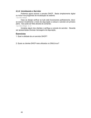 44
4.3.4 Inicializando o Servidor
Podemos agora acionar o servidor DHCP. Basta simplesmente digitar
ou incluir nos programas de inicialização do sistema:
/usr/sbin/dhcpd
Caso se deseje verificar se tudo está funcionando perfeitamente, deve-
se acionar inicialmente o modo de depuração e colocar o servidor em primeiro
plano. Isso pode ser feito através do comando:
/usr/sbin/dhcpd -d -f
Inicialize algum dos clientes e verifique a console do servidor. Deverão
ser apresentadas diversas mensagens de depuração.
Exercícios
1. Qual a utilidade de um servidor DHCP?
2. Quais os clientes DHCP mais utilizados no GNU/Linux?
 